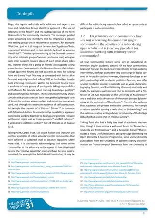 In-depth

Blogs, plus regular web chats with politicians and experts, au-               difficult for public-facing open scholars to find an opportunity to
thors and celebrities. Group identity is apparent in the use of               participate in such communities.
acronyms in the forum22 and the widespread use of the term
‘Gransnetters’ for community members. The messages posted                     3.2	 Do voluntary sector communities have
when welcoming new members tend to emphasise a closely
                                                                              any sort of learning dimension that might
knit existing group that is receptive to incomers, for example:
                                                                              accommodate the activities of a public-facing
‘Welcome...just let it all hang out on here! You’ll get lots of help,
                                                                              open scholar and is there any precedent for
support and kindness, and no one needs to be lonely as we are a
friendly lot’23. This description referring to the Gransnet commu-
                                                                              academics working with voluntary sector
nity as ‘an intimate group of women (and some men) who give                   communities?
each other support, bounce ideas off each other, share jokes                  All four communities feature some sort of educational di-
etc., in other words like a group of friends’ also suggests strong            mension and/or academic activity. Of the four communities,
group identity. Participation in the Gransnet forum is fairly high,           Gransnet features the least clearly identifiable formal academic
though again the forums are not as active as those for Talking                intervention, perhaps due to the very wide range of topics cov-
Point and Carers Trust. This may be connected with the fact that              ered in forum discussions. However, Gransnet does have an ex-
Gransnet was only launched in May 2011 so has had less time to                plicit partnership with academic publisher Pearson, who offer
build a thriving community. Within the Gransnet forums there                  several free taster courses in subjects such as yoga, digital pho-
is evidence of core groups of participants taking responsibility              tography, Spanish, and Family History. Gransnet also holds web
for the forum, for example when tracking down bogus posters24                 chats, for example a well-received chat on dementia with a Pro-
and welcoming new members. The Gransnet community shows                       fessor of Old Age Psychiatry at the University of Manchester29
considerable group cohesion, both through the lightweight tone                and a web chat with a Professor of Rheumatic Disease Epidemi-
of forum discussions, where smileys and emoticons are widely                  ology at the University of Manchester30. There is also evidence
used, and through the extensive evidence of self-deprecation,                 that academics are present within the community, for example
for example the creation of a ‘Pedants’ Corner’25. In common                  a nature specialist running a web chat on birdwatching31 and
with Talk About Autism, Gransnet creative capability is apparent              the national creative writing adviser to University of the 3rd Age
in members working together to develop and promote relevant                   (U3A) holding a web chat on creative writing32.
petitions on topics such as frozen pensions26 and NHS reforms27.
A dedicated e-petitions section28 had 23 threads as of August                 Talking Point also has a fairly low level of academic interven-
2012.                                                                         tion, though it does provide a well-used forum for ‘Researchers,
                                                                              Students and Professionals’33 and a Resources Forum34 that in-
Talking Point, Carers Trust, Talk about Autism and Gransnet are               cludes a ‘Really Useful Resources’ sticky message identifying the
just four examples of online voluntary sector communities that                Open Dementia E-learning Programme, some useful dementia
have achieved a sustained level of creative capability. Many                  publications from the University of Western Sydney and infor-
more exist. It is also worth acknowledging that some online                   mation on Fronto-temporal Dementia from the University of
communities in the voluntary sector appear to have developed
beyond the ‘creative capability’ stage and have become profes-
sionalised (for example the British Heart Foundation). It may be

22	 http://www.gransnet.com/info/acronyms                                     29	 http://www.gransnet.com/forums/in_the_news/a1191547-Dementia-
23	 http://www.gransnet.com/forums/am_i_being_unreasonable/1192745-           webchat-with-Professor-Alistair-Burns-Monday-2-April-2-3pm
hello-and-help                                                                30	 http://www.gransnet.com/forums/other_subjects/a1189710-Live-
24	 http://www.gransnet.com/forums/other_subjects/1192619-bogus-posters       webchat-with-arthritis-expert-Professor-Alan-Silman-12-October-1-2pm
25	 http://www.gransnet.com/forums/pedants_corner                             31	 http://www.gransnet.com/webchats/birdwatching
26	 http://www.gransnet.com/forums/politics/1191584-Will-you-kindly-sign-     32	 http://www.gransnet.com/webchats/creative-writing
this-e-petition                                                               33	 http://forum.alzheimers.org.uk/forumdisplay.php?35-Researchers-
27	 http://www.gransnet.com/forums/politics/1188095-NHS-reforms               students-and-professionals
28	 http://www.gransnet.com/forums/epetitions                                 34	 http://forum.alzheimers.org.uk/forumdisplay.php?33-Resources



         ing
    earn
                                                                            eLearning Papers • ISSN: 1887-1542 • www.elearningpapers.eu
  eL ers
                           31
                             u
                        ers.e
                    gpap
       www
          .elea
                rnin                                                                                                      n.º 31 • November 2012
  Pap
                                                                                                                                                     6
 