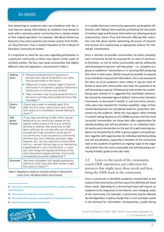 In-depth

larly welcoming to academics who can empathise with the is-                    It is notable that each community approaches participation dif-
sues they are raising. Alternatively, an academic may choose to                ferently, with Talking Point explicitly prohibiting the discussion
work with a voluntary sector community that is closely related                 of medical, legal and financial information but allowing product
to their subject specialism. For example, Talk About Autism has                endorsement, Carers Trust and Gransnet offering little restric-
featured a live online question and answer session from Profes-                tion and Talk about Autism welcoming discussion of research
sor Tony Charman, Chair in Autism Education at the Institute of                and services but emphasising an appropriate balance for indi-
Education, University of London.                                               viduals’ contributions.

It is important to check for any rules regarding participation in              Once a shortlist of possible communities has been compiled,
a particular community as these may restrict certain types of                  each community should be assessed for its level of communi-
scholarly activity. The four case study communities had slightly               ty formation, as not all online communities will be sufficiently
different rules and regulations, summarised in Table 1.42434445                well-developed to become ‘self-educating’ – i.e. receptive as a
                                                                               group to academics’ interventions in in sourcing OER and giving
 Talking               •	 ‘Personal endorsements of products or                their time in other ways. (While it would be possible to respond
 point                    services that may be of benefit to our users         to an individual’s requests for information, this is not necessarily
                          may be permitted on this forum.’
                                                                               the best use of an academic’s time; rather, it may be more ef-
                       •	 ‘Please do not post medical, legal or financial
                                                                               ficient to work with communities who have the potential to be
                          information in an advisory capacity. Alzheimer’s
                          Society aims to remove such content.’                self-educating as a group, following any intervention by a public-
                       •	 ‘New members may not post external links on          facing open scholar.) It is suggested that shortlisted communi-
                          the forum until they have posted ten bona fide       ties should be evaluated against Galley’s Community Indicators
                          messages.’42                                         Framework, as discussed in Section 2, and only those commu-
 Carers                ‘Carers.org is open to anybody aged 18 or               nities who have reached the ‘creative capability’ stage of their
 Trust                 older who is a carer, used to be a carer, works
                       with carers or is interested in issues relating to
                                                                               should development be considered ready for productive inter-
                       carers.’43                                              vention by the academic. While this may appear rather limiting
 Talk                  ‘If you have something to offer which may be            it is worth noting Bouman et al’s (2008) assertion that the most
 about                 beneficial to our community, please do not              successful communities are those who offer opportunities for
 Autism                register solely to post a link to your product,         identity-building and self-actualisation on an individual basis.
                       services or website. We would love to hear
                       about what you do, but only after you introduce
                                                                               An overly early intervention on the part of a well-meaning aca-
                       yourself and make yourself an active part of            demic has the potential to stifle in-group support and participa-
                       our community. If you’ve joined our community           tion, together with opportunities for individual identity-building
                       and have your own initiatives, services, blogs,
                                                                               and self-actualisation, especially if members of the community
                       research, etc., you are welcome to share these
                       with us – we ask that you help us by maintaining        look to the academic to perform an ongoing ‘sage on the stage’
                       a good balance in your contributions, i.e. post         role (rather than the more sustainable and self-educating com-
                       your own things, but equally contribute to the          munity-friendly ‘guide on the side’ role).
                       other discussions happening here. Community
                       membership should be collaborative.’44
 Gransnet              ‘We have no problem with people posting the             4.2	 Listen to the needs of the community,
                       odd link to other sites that other posters might        search OER repositories and collections for
                       find useful or helpful.’45
                                                                               resources that might meet those needs and then
Table 1:	Regulations related to scholarly activity in Talking Point,           bring the OER back to the community
         Carers Trust, Talk about Autism and Gransnet
                                                                               Once a community is identified, academics should listen to the
                                                                               needs of that community and then search for OER that will meet
42	 http://forum.alzheimers.org.uk/faq.php?faq=about_talking_point#faq_        those needs. Operating on a demand-pull basis will require an
tandctalkingpoint                                                              academic to be responsive to the diverse, ever-changing needs
43	 http://www.carers.org/carers-community-rules                               of the community. For example, a community may be affected
44	 http://www.talkaboutautism.org.uk/page/forumhelp/guidelines.cfm            by new legislation or policy change that, in turn, prompts a peak
45	 http://www.gransnet.com/info/netiquette                                    in the demand for information. Consequently, a public-facing


        ing
   earn
                                                                             eLearning Papers • ISSN: 1887-1542 • www.elearningpapers.eu
 eL ers
                            31
                              u
                         ers.e
                    gpap
       www
          .elea
                rnin                                                                                                   n.º 31 • November 2012
 Pap
                                                                                                                                              8
 