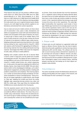 In-depth

These features have been put into practice in different experi-       ity of them. These results illustrate how much the repositories
ments (Chen et al. 2010; Chao & Chen 2009; Han et al. 2007;           are in a significant need of being and staying informed about
Santana-Mancilla et al. 2012; Pérez-Sanagustín et al. 2012;           the state-of-the-art of mobile applications since the majority of
Hahn et al. 2007; Barbosa et al. 2008; Rahman & El Saddik 2012)       them have no idea of what app could be suitable for accessing
with successful results. From the ubiquitous learning paradigm,       content. In fact, repositories believe that proving an app would
this study reveals new cues to augment physical spaces (books,        increase the access rate to their repositories. This study high-
museums, etc.) with digital learning contents supplied on mo-         lights functionalities that repositories could include in future
bile devices and extracted from content repositories.                 apps. Mobile apps have become increasingly popular across the
                                                                      users and the repositories need to react on this new user de-
Easy to create and consume mobile contents are those whose
                                                                      mand. One interesting finding is that the big majority of the re-
unit of construction is text, audio or video. Smartphones and
                                                                      positories tend to provide an application interface. Web-service
tablets are equipped from scratch with tools that facilitate easy
                                                                      architectures like (Martín et al. 2009) facilitate this extension
creation and consumption of this type of materials, this means,
                                                                      and should be standardized in the way to provide a common
no special app or feature needs to be installed. Most of the
                                                                      interface to the different type of mobile devices.
cases of study carried out in the last years retrieve this format
of materials to be delivered in different types mobile devices..
Adapting existing web-based eLearning materials to the mobile         6.	 Future work
learning setting has been experimented by Yang M-C. (2007)            In future work, we will implement an augmented reality tool
who exposes a pilot framework for aggregating and editing mo-         based on ARLearn (Ternier, Klemke, Kalz, Van Ulzen & Specht.
bile learning materials from the existing web-based eLearning         2012) that will provide capabilities to retrieve learning contents
materials. Technologies like HTML5 make easier the integration        addressed by NFC and QR indexes. This software will also be
of audio, video, and texts in mobile platforms.                       able to launch learning contents retrieved from repositories, to
                                                                      be presented and consumed in different channels and physi-
Adapting more complex contents like LOs to become MLOs
                                                                      cal spaces. The purpose of this work is to make the best use of
is hard to sustain in long terms and the speed train of mobile
                                                                      learning resources that are available to lifelong learners, to give
technology goes very fast. The original LOs were created for eL-
                                                                      them technological support across physical spaces, switching
earning platforms and some of their features are missed when
                                                                      between learning task, and making use of smart objects em-
moved to a mobile context (screen size, content sequencing,
                                                                      bedded in daily activities.
etc.). As discussed in the experiment adapting LOs to MLOs from
(Bradley, Haynes, Cook, Boyle & Smith (2009) “LOs were devel-
oped to tackle a series of pedagogical challenges, such as facili-
tating learner engagement, and aiding students in dealing with
                                                                      Acknowledgments
problems of abstraction and complexity. These learning objects        The authors would like to thank The Netherlands Laboratory for
use a number of constructivist principles provided by rich inter-     Lifelong Learning (NELLL) for their support in this research, and
active visualizations or learner controlled pacing”. These princi-    the ODS project for their contribution in this paper.
ples are not always applicable on mobile devices. Even though
no “killer app” adapting LOs to MLOs was found, this review
highlights apps sequencing learning contents (e.g. eXact and
MW-TELL mobile app). These apps follow the standards (IMS,
SCORM) and are closely attached to their frameworks.

From the repository owners’ point of view, the results of the
survey indicate that the majority of the content repositories are
accessible by different mobile devices. This means they are ac-
cessible using a web browser. Features like and advanced con-
tent search by type of mobile providing an app to enable their
users accessing their content are not considered by the major-



        ing
   earn
                                                                     eLearning Papers • ISSN: 1887-1542 • www.elearningpapers.eu
 eL ers
                          32
                            u
                       ers.e
                   gpap
      www
         .elea
               rnin                                                                                          n.º 32 • December 2012
 Pap
                                                                                                                                   14
 