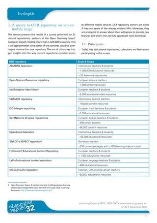 In-depth

3.	 A survey to OER repository owners on                                     to different mobile devices. OER repository owners are asked
    mobile usage                                                             if they are aware of the already existent APIs. Moreover, they
                                                                             are prompted to answer about their willingness to provide new
This section presents the results of a survey performed on 23                features and which ones do they appreciate more beneficial.
content repositories, partners of the Open Discovery Space8
European project, hosting more than 1,583,000 resources. This
is an approximation since some of the contents could be over-
                                                                             3.1	Participants
lapped in more than one repository. The aim of this survey is to             Table1 lists educational repositories, collections and federations
gain insights into the way content repositories provide access               participating in this survey.


 OER repository                                                           Scale & Scope
 ARIADNE federation                                                       International teachers & students
                                                                          ~1,000,000 educational resources
                                                                          ~ 55 federated repositories
 Open Science Resources repository                                        European science teachers
                                                                          ~1,200 content resources
 eduTubeplus video library                                                European teachers & students
                                                                          ~5,000 educational video resources
 COSMOS repository                                                        International science teachers
                                                                          ~100,000 content resources
 I2G Intergeo repository                                                  European math teachers & students
                                                                          ~3,500 educational resources
 Key2Nature’s Dryades repositories                                        European biology teachers & students
                                                                          ~400 school projects
                                                                          ~86,000 content resources
 OpenScout federation                                                     International teachers & students
                                                                          ~ 53,000 educational resources
 SIVECO’s ASPECT repository                                               Romanian teachers
                                                                          ~200 content packages with ~1600 learning objects in total
 FUNecole® Educational Content Repository                                 European teachers & students
                                                                          > 1,500 educational resources
 LaProf educational content repository                                    European language teachers & students
                                                                          ~800 educational resources
 Miksike’s LeFo repository                                                Estonian, Lithuanian & Latvian teachers
                                                                          ~50,000 educational resources



8	 Open Discovery Space. A collaborative and multilingual open learning
   infrastructure designed to boost demand for Europe-wide eLearning
   Resources. http://www.opendiscoveryspace.eu/




         ing
    earn
                                                                           eLearning Papers • ISSN: 1887-1542 • www.elearningpapers.eu
  eL ers
                           32
                             u
                        ers.e
                    gpap
       www
          .elea
                rnin                                                                                                n.º 32 • December 2012
  Pap
                                                                                                                                           7
 