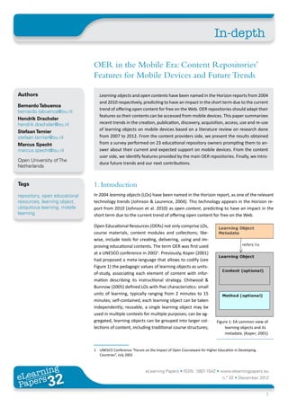 In-depth

                               OER in the Mobile Era: Content Repositories’
                               Features for Mobile Devices and Future Trends

Authors                           Learning objects and open contents have been named in the Horizon reports from 2004
                                  and 2010 respectively, predicting to have an impact in the short term due to the current
Bernardo Tabuenca
                                  trend of offering open content for free on the Web. OER repositories should adapt their
bernardo.tabuenca@ou.nl
                                  features so their contents can be accessed from mobile devices. This paper summarizes
Hendrik Drachsler
hendrik.drachsler@ou.nl           recent trends in the creation, publication, discovery, acquisition, access, use and re-use
Stefaan Ternier                   of learning objects on mobile devices based on a literature review on research done
stefaan.ternier@ou.nl             from 2007 to 2012. From the content providers side, we present the results obtained
Marcus Specht                     from a survey performed on 23 educational repository owners prompting them to an-
marcus.specht@ou.nl               swer about their current and expected support on mobile devices. From the content
                                  user side, we identify features provided by the main OER repositories. Finally, we intro-
Open University of The
                                  duce future trends and our next contributions.
Netherlands


Tags                           1. Introduction
repository, open educational   In 2004 learning objects (LOs) have been named in the Horizon report, as one of the relevant
resources, learning object,    technology trends (Johnson & Laurence, 2004). This technology appears in the Horizon re-
ubiquitous learning, mobile    port from 2010 (Johnson et al. 2010) as open content, predicting to have an impact in the
learning                       short term due to the current trend of offering open content for free on the Web.

                               Open Educational Resources (OERs) not only comprise LOs,
                               course materials, content modules and collections; like-
                               wise, include tools for creating, delivering, using and im-
                               proving educational contents. The term OER was first used
                               at a UNESCO conference in 20021. Previously, Koper (2001)
                               had proposed a meta-language that allows to codify (see
                               Figure 1) the pedagogic values of learning objects as units-
                               of-study, associating each element of content with infor-
                               mation describing its instructional strategy. Chitwood &
                               Bunnow (2005) defined LOs with five characteristics: small
                               units of learning, typically ranging from 2 minutes to 15
                               minutes; self-contained, each learning object can be taken
                               independently; reusable, a single learning object may be
                               used in multiple contexts for multiple purposes; can be ag-
                               gregated, learning objects can be grouped into larger col-              Figure 1: EA common view of
                               lections of content, including traditional course structures;                learning objects and its
                                                                                                            metadata. (Koper; 2001)


                               1	 UNESCO Conference “Forum on the Impact of Open Courseware for Higher Education in Developing
                                  Countries”, July 2002



       ing
  earn
                                                             eLearning Papers • ISSN: 1887-1542 • www.elearningpapers.eu
eL ers
                       32
                         u
                    ers.e
                gpap
   www
      .elea
            rnin                                                                                          n.º 32 • December 2012
Pap
                                                                                                                                  1
 