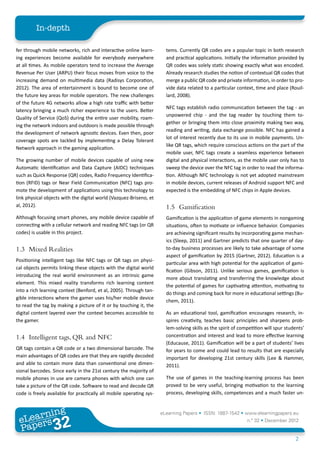 In-depth

fer through mobile networks, rich and interactive online learn-        tems. Currently QR codes are a popular topic in both research
ing experiences become available for everybody everywhere              and practical applications. Initially the information provided by
at all times. As mobile operators tend to increase the Average         QR codes was solely static showing exactly what was encoded.
Revenue Per User (ARPU) their focus moves from voice to the            Already research studies the notion of contextual QR codes that
increasing demand on multimedia data (Radisys Corporation,             merge a public QR code and private information, in order to pro-
2012). The area of entertainment is bound to become one of             vide data related to a particular context, time and place (Rouil-
the future key areas for mobile operators. The new challenges          lard, 2008).
of the future 4G networks allow a high rate traffic with better
                                                                       NFC tags establish radio communication between the tag - an
latency bringing a much richer experience to the users. Better
                                                                       unpowered chip - and the tag reader by touching them to-
Quality of Service (QoS) during the entire user mobility, roam-
                                                                       gether or bringing them into close proximity making two way,
ing the network indoors and outdoors is made possible through
                                                                       reading and writing, data exchange possible. NFC has gained a
the development of network agnostic devices. Even then, poor
                                                                       lot of interest recently due to its use in mobile payments. Un-
coverage spots are tackled by implementing a Delay Tolerant
                                                                       like QR tags, which require conscious actions on the part of the
Network approach in the gaming application.
                                                                       mobile user, NFC tags create a seamless experience between
The growing number of mobile devices capable of using new              digital and physical interactions, as the mobile user only has to
Automatic Identification and Data Capture (AIDC) techniques            sweep the device over the NFC tag in order to read the informa-
such as Quick Response (QR) codes, Radio Frequency Identifica-         tion. Although NFC technology is not yet adopted mainstream
tion (RFID) tags or Near Field Communication (NFC) tags pro-           in mobile devices, current releases of Android support NFC and
mote the development of applications using this technology to          expected is the embedding of NFC chips in Apple devices.
link physical objects with the digital world (Vazquez-Briseno, et
al, 2012).                                                             1.5	Gamification
Although focusing smart phones, any mobile device capable of           Gamification is the application of game elements in nongaming
connecting with a cellular network and reading NFC tags (or QR         situations, often to motivate or influence behavior. Companies
codes) is usable in this project.                                      are achieving significant results by incorporating game mechan-
                                                                       ics (Sleep, 2011) and Gartner predicts that one quarter of day-
1.3	 Mixed Realities                                                   to-day business processes are likely to take advantage of some
                                                                       aspect of gamification by 2015 (Gartner, 2012). Education is a
Positioning intelligent tags like NFC tags or QR tags on physi-
                                                                       particular area with high potential for the application of gami-
cal objects permits linking these objects with the digital world
                                                                       fication (Gibson, 2011). Unlike serious games, gamification is
introducing the real world environment as an intrinsic game
                                                                       more about translating and transferring the knowledge about
element. This mixed reality transforms rich learning content
                                                                       the potential of games for captivating attention, motivating to
into a rich learning context (Benford, et al, 2005). Through tan-
                                                                       do things and coming back for more in educational settings (Bu-
gible interactions where the gamer uses his/her mobile device
                                                                       chem, 2011).
to read the tag by making a picture of it or by touching it, the
digital content layered over the context becomes accessible to         As an educational tool, gamification encourages research, in-
the gamer.                                                             spires creativity, teaches basic principles and sharpens prob-
                                                                       lem-solving skills as the spirit of competition will spur students’
1.4	 Intelligent tags, QR and NFC                                      concentration and interest and lead to more effective learning
                                                                       (Educause, 2011). Gamification will be a part of students’ lives
QR tags contain a QR code or a two dimensional barcode. The            for years to come and could lead to results that are especially
main advantages of QR codes are that they are rapidly decoded          important for developing 21st century skills (Lee & Hammer,
and able to contain more data than conventional one dimen-             2011).
sional barcodes. Since early in the 21st century the majority of
mobile phones in use are camera phones with which one can              The use of games in the teaching-learning process has been
take a picture of the QR code. Software to read and decode QR          proved to be very useful, bringing motivation to the learning
code is freely available for practically all mobile operating sys-     process, developing skills, competences and a much faster un-


        ing
   earn
                                                                     eLearning Papers • ISSN: 1887-1542 • www.elearningpapers.eu
 eL ers
                          32
                            u
                       ers.e
                   gpap
      www
         .elea
               rnin                                                                                           n.º 32 • December 2012
 Pap
                                                                                                                                     2
 