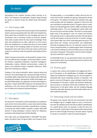 In-depth

derstanding of the involved concepts (Castro Garrido, et al,              The game-player is a cross-platform mobile client (at the mo-
2011). The relevance and application of game based learning               ment only for iOS), handling the gaming, following the thread
has grown as research shows the added values (Shiratuddin,                of the game. The software translates the readings of the tags,
2011).                                                                    communicates with the database, responds to input from the
                                                                          user and delivers multimedia content. The game-cloud is a web-
1.6	 21st Century skills                                                  based Learning Management System (LMS) controlling several
                                                                          underlying systems. The user management system deals with
Developments in society and economy require that educational              the user accounts and their profiles. The built-in scoring system
systems equip young people with new skills and competencies,              keeps track of the gaming so users can review and compare
which allow them to benefit from the emerging new forms of                their gaming results. A rating system promotes the best games
socialization and to contribute actively to economic develop-             and the best players to the top of the list. A content manage-
ment under a system where the main asset is knowledge. These              ment system takes care of the multimedia game resources. The
skills and competencies are often referred to as 21st century             game-cloud also includes communication and collaboration
skills and competencies, to indicate that they are more related           tools like messaging and forums. An important inclusion of the
to the needs of the emerging models of economic and social                cloud is the game-editor or scripting-engine which incorporates
development than with those of the past century, which were               a set of tools enabling non-technical skilled users to create, edit
suited to an industrial mode of production (Ananiadou & Claro,            and author new games. These games exist of content and gam-
2009).                                                                    ing rules combined in a game-script.
Today’s learning communities are demanded to prepare learn-               As GGULIVRR thrives on user generated content, the used soft-
ers to be efficient time managers, sound team players, innova-            ware should be open-source empowering users to enhance and
tive thinkers, empathetic employees, inquisitive investigators,           improve its functionality.
collaborative creators, effective communicators, creative de-
signers and productive project completers (Wiscount, 2012)
apart from teaching core subjects.
                                                                          2.2	 Generic game
                                                                          In a game rules, actions and conditions are triggered by the in-
Creating a 21st century education system requires broad and
                                                                          put of the gamer or the identification of tangible and tagged
intensive use of technology and a strong technology infrastruc-
                                                                          objects by reading their intelligent tag. As a result the gamer is
ture (Setda, 2007). Originated from the opportunities offered by
                                                                          presented with virtual multimedia content or interaction. The
emerging technologies, among which mobile technologies, pro-
                                                                          generic structure of the game, using scripting to code the major
ject GGULIVRR explores the application of these technologies in
                                                                          functionalities of the game, enables non-technical skilled peo-
education. Project GGULIVRR endeavours the development of
                                                                          ple to construct a new game stories with conditional rules. The
proficiency in the 21st century skills through the creation and
                                                                          infrastructure of the game editor and the scripting language
use of mobile and contextual educational games.
                                                                          should be extensible allowing more technically skilled users to
                                                                          add suitable functionality.
2.	 Concept GGULIVRR
                                                                          2.3	 Interacting virtual and real realities
2.1	Description
                                                                          The gamer must interact with the real environment and read
The search for a framework in which participants are enabled to           the intelligent tag of a tangible object to cause a communica-
work on their 21st century skills in a social constructivist setting,     tion with the database which will link the object’s identification
holistically combining the principles of gamification, contextu-          to a specific game action, for example, to play the voice of a
al learning and mixed realities, resulted in project GGULIVRR             game character. A great deal of these game actions demand the
wherein is being developed a Generic Game for Ubiquitous                  gamer to interact trough choosing an onscreen option or giving
Learning in Interacting Virtual and Real Realities.                       an answer to a question in order to proceed the game.
Four major parts are distinguishable in GGULIVRR: the game-
player, the game-cloud, the game-editor and the game-script.



        ing
   earn
                                                                        eLearning Papers • ISSN: 1887-1542 • www.elearningpapers.eu
 eL ers
                          32
                            u
                       ers.e
                   gpap
      www
         .elea
               rnin                                                                                              n.º 32 • December 2012
 Pap
                                                                                                                                        3
 