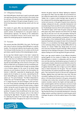 In-depth

2.4	 Ubiquitous learning                                               Helsinki, the gamer meets the ‘Whites’ fighting for independ-
                                                                       ence against the ‘Reds’. Since the 1960s, the city of Helsinki uti-
Each GGULIVRR game should have to goal to persuade people
                                                                       lizes widely the opportunities of underground construction and
into exploring new places, to get immersed in the context, have
                                                                       ‘Hidden City’ is a game in which Helsingin takes the gamer to
fun and learn. The use of pervasive technologies and network-
                                                                       the underground city evaluating suggested purposes for yet un-
ing and the challenge of the game plunges the gamer in an in-
                                                                       named rock resources. In this game the gamer learns about the
formal learning process linking learning content with the real
                                                                       strategic underground city plan, sustainable development and
world.
                                                                       sound planning of land-use within the area’s red and black gran-
The creation of a game offers new educational opportunities            ite. Proudly Bengt announces that he will accompany me during
bringing diverse people in close connection to each other and          ‘The Bohnhof Legacy’ which leads the gamer along parks and
specific contexts. As development of a new game implies an             other green areas which represent one third of the city. Bengt
interdisciplinary approach, the diversity of the collaborators         says that he will train me to be more perceptive noticing the
becomes an educational resource. And of course, teams must             different forms the terrain can take whilst narrating about how
explore the context giving way for situated learning.                  Christian Bohnhof, imperial gardener and gardener of the large
                                                                       private gardens of the Sinebrychoff family, achieved to create
                                                                       expansive flowerbeds and enjoyed the beer of the Sinebrychoff
2.5	Scenario
                                                                       brewery. It is no coincidence that Bengt suggest these games
This scenario describes GGULIVRR in four parts. The first part         as the underlying software checks my GGULIVRR profile for my
tells a story of a person choosing a GGULIVRR game in a specific       interests. As I choose ‘Hidden City’, Bengt wishes me success
location. The second part sketches how the game was created.           and a new voice introduces herself as Helsingin. While she starts
The third part briefly illustrates the rich context and the fourth     explaining me the challenge of the game, onscreen information
part shows a specific function of the networked game-clouds.           appears leading me to the next tag where the game will start.
On my way from Helsinki airport to the hotel I noticed the             Only a year ago several students of very different disciplines
GGULIVRR logo on passing by the Sibelius Park and I decided            worked together for the creation of ‘Hidden City’, the newest
to skip a few hours of conference presentations to check out           GGULIVRR game in Helsinki. In collaboration with the city ser-
which games I could play. The next day I touched the intelligent       vices and town planning interdisciplinary groups of students of
tag with the GGULIVRR logo at the entrance of the park in the          several grades created, collected and assembled the content for
district of Töölö with my smartphone and was immediately wel-          this game. As GGULIVRR is a generic system it took the students
comed by the voice of Bengt Schalin through my earplug. While          of applied informatics little time to figure out all the different
a list of choices appears on the screen of my device, Bengt            ways to imbed interactivity into the game. They even created
welcomes me and introduces himself as the City Gardener for            new functionality. Art students provided the images used in the
Helsinki in 1946-1957, responsible for designing parks. Bengt          game. They searched for pictures of old and new underground
explains the list of options on my screen, representing the dif-       facilities, digitized them and made them more vivid. They also
ferent GGULIVRR games available in this district. Among the            succeeded in getting some famous voices in front of the micro-
options are ‘The Land of Kalevala’, ‘The White Independence’,          phone. In this way several characters in this game, among which
‘Hidden City’ and ‘The Bohnhof Legacy’. In ‘The Land of Kaleva-        is Helsingin and a cranky mole, received their voices. Languages
la’ it is Seppo Ilmarinen, the eternal designer, smith and inven-      students translates material into English and lower grade stu-
tor in the Finnish Kalevala mythology who will take the gamer          dents worked together with the maintenance services to install
on a trip around Helsinki to retrieve the stolen Sampo, a magical      the intelligent tags all around the public underground projects.
artifact. During this search the gamer learns more about basic         Several researchers study the planning of the underground pro-
design principles and Finnish design. With ‘The White Inde-            jects of facilities, traffic and maintenance tunnels and their find-
pendence’ the gamer finds himself/herself at the side of Jean          ings illustrate the theory of sustainable development. University
Sibelius, the famous Finnish composer, who is in the midst of          college students used these materials to create the game which
composing the Jäger March. The gamer must help Jean Sibe-              challenges the gamer to find the optimal layout of the hidden
lius collecting the words of the Finnish Jäger which are being         city.
smuggled into Finland. Throughout this search in the streets of



        ing
   earn
                                                                     eLearning Papers • ISSN: 1887-1542 • www.elearningpapers.eu
 eL ers
                          32
                            u
                       ers.e
                   gpap
      www
         .elea
               rnin                                                                                           n.º 32 • December 2012
 Pap
                                                                                                                                      4
 