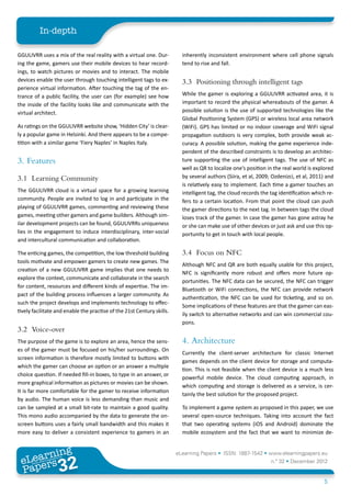 In-depth

GGULIVRR uses a mix of the real reality with a virtual one. Dur-          inherently inconsistent environment where cell phone signals
ing the game, gamers use their mobile devices to hear record-             tend to rise and fall.
ings, to watch pictures or movies and to interact. The mobile
devices enable the user through touching intelligent tags to ex-          3.3	 Positioning through intelligent tags
perience virtual information. After touching the tag of the en-
trance of a public facility, the user can (for example) see how           While the gamer is exploring a GGULIVRR activated area, it is
the inside of the facility looks like and communicate with the            important to record the physical whereabouts of the gamer. A
virtual architect.                                                        possible solution is the use of supported technologies like the
                                                                          Global Positioning System (GPS) or wireless local area network
As ratings on the GGULIVRR website show, ‘Hidden City’ is clear-          (WiFi). GPS has limited or no indoor coverage and WiFi signal
ly a popular game in Helsinki. And there appears to be a compe-           propagation outdoors is very complex, both provide weak ac-
tition with a similar game ‘Fiery Naples’ in Naples Italy.                curacy. A possible solution, making the game experience inde-
                                                                          pendent of the described constraints is to develop an architec-
3.	Features                                                               ture supporting the use of intelligent tags. The use of NFC as
                                                                          well as QR to localize one’s position in the real world is explored
3.1	 Learning Community                                                   by several authors (Siira, et al, 2009; Ozdenizci, et al, 2011) and
                                                                          is relatively easy to implement. Each time a gamer touches an
The GGULIVRR cloud is a virtual space for a growing learning              intelligent tag, the cloud records the tag identification which re-
community. People are invited to log in and participate in the            fers to a certain location. From that point the cloud can push
playing of GGULIVRR games, commenting and reviewing these                 the gamer directions to the next tag. In between tags the cloud
games, meeting other gamers and game builders. Although sim-              loses track of the gamer. In case the gamer has gone astray he
ilar development projects can be found, GGULIVRRs uniqueness              or she can make use of other devices or just ask and use this op-
lies in the engagement to induce interdisciplinary, inter-social          portunity to get in touch with local people.
and intercultural communication and collaboration.

The enticing games, the competition, the low threshold building           3.4	 Focus on NFC
tools motivate and empower gamers to create new games. The
                                                                          Although NFC and QR are both equally usable for this project,
creation of a new GGULIVRR game implies that one needs to
                                                                          NFC is significantly more robust and offers more future op-
explore the context, communicate and collaborate in the search
                                                                          portunities. The NFC data can be secured, the NFC can trigger
for content, resources and different kinds of expertise. The im-
                                                                          Bluetooth or WiFi connections, the NFC can provide network
pact of the building process influences a larger community. As
                                                                          authentication, the NFC can be used for ticketing, and so on.
such the project develops and implements technology to effec-
                                                                          Some implications of these features are that the gamer can eas-
tively facilitate and enable the practise of the 21st Century skills.
                                                                          ily switch to alternative networks and can win commercial cou-
                                                                          pons.
3.2	Voice-over
The purpose of the game is to explore an area, hence the sens-            4.	Architecture
es of the gamer must be focused on his/her surroundings. On
                                                                          Currently the client-server architecture for classic Internet
screen information is therefore mostly limited to buttons with
                                                                          games depends on the client device for storage and computa-
which the gamer can choose an option or an answer a multiple
                                                                          tion. This is not feasible when the client device is a much less
choice question. If needed fill-in boxes, to type in an answer, or
                                                                          powerful mobile device. The cloud computing approach, in
more graphical information as pictures or movies can be shown.
                                                                          which computing and storage is delivered as a service, is cer-
It is far more comfortable for the gamer to receive information
                                                                          tainly the best solution for the proposed project.
by audio. The human voice is less demanding than music and
can be sampled at a small bit-rate to maintain a good quality.            To implement a game system as proposed in this paper, we use
This mono audio accompanied by the data to generate the on-               several open-source techniques. Taking into account the fact
screen buttons uses a fairly small bandwidth and this makes it            that two operating systems (iOS and Android) dominate the
more easy to deliver a consistent experience to gamers in an              mobile ecosystem and the fact that we want to minimize de-


        ing
   earn
                                                                        eLearning Papers • ISSN: 1887-1542 • www.elearningpapers.eu
 eL ers
                          32
                            u
                       ers.e
                   gpap
      www
         .elea
               rnin                                                                                              n.º 32 • December 2012
 Pap
                                                                                                                                        5
 