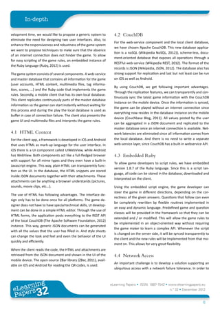 In-depth

velopment time, we would like to propose a generic system to           4.2	CouchDB
eliminate the need for designing two user interfaces. Also, to
                                                                       For the web-service component and the local client database,
enhance the responsiveness and robustness of the game system
                                                                       we have chosen Apache CouchDB. This new database applica-
we want to propose techniques to make sure that the absence
                                                                       tion is a noSQL (Wikipedia NoSQL, 2012)), scheme-less, docu-
of an internet connection does not hinder the game. To allow
                                                                       ment-oriented database that exposes all operations through a
for easy scripting of the game rules, an embedded instance of
                                                                       RESTful web-service (Wikipedia REST, 2012). The format of the
the Ruby language (Ruby, 2012) is used.
                                                                       records is JSON (Wikipedia, JSON, 2012). The database also has
The game system consists of several components. A web-service          strong support for replication and last but not least can be run
and master database that contains all information for the game         on iOS as well as Android.
(user accounts, HTML content, multimedia files, tag informa-
                                                                       By using CouchDB, we get following important advantages.
tion, scores, …) and the Ruby code that implements the game
                                                                       Through the replication features, we can transparently and con-
rules. Secondly, a mobile client that has its own local database.
                                                                       tinuously sync the latest game information with the CouchDB
This client replicates continuously parts of the master database
                                                                       instance on the mobile device. Once the information is synced,
information so the gamer can start instantly without waiting for
                                                                       the game can be played without an internet connection since
this process and during the play the local database is used as
                                                                       everything now resides in the database instance on the mobile
buffer in case of connection failure. The client also presents the
                                                                       device (Couchbase Blog, 2011). All values posted by the user
game UI and multimedia files and interprets the game rules.
                                                                       can be aggregated in a JSON document and replicated to the
                                                                       master database once an internet connection is available. Net-
4.1	 HTML Content                                                      work latencies are eliminated since all information comes from
For the client app, a framework is developed in iOS and Android        the local database. And there is no need to write a separate
that uses HTML as mark-up language for the user interface. In          web-service layer, since CouchDB has a built-in webservice API.
iOS there is a UI component called UIWebView, while Android
has WebView. Both components act like a full-fledged browser           4.3	 Embedded Ruby
with support for all mime types and they even have a built-in
                                                                       To allow game developers to script rules, we have embedded
Javascript engine. This way, plain HTML can transparently func-
                                                                       version 1.8.7 of the Ruby language. Since this is a script lan-
tion as the UI. In the database, the HTML snippets are stored
                                                                       guage, all code can be stored in the database, downloaded and
inside JSON documents together with their attachments. These
                                                                       interpreted on the client.
attachments can be anything a browser understands (pictures,
sounds, movie clips, etc...).                                          Using the embedded script engine, the game developer can
                                                                       steer the game in different directions, depending on the cor-
The use of HTML has following advantages. The interface de-
                                                                       rectness of the given answers. Questions that follow can even
sign only has to be done once for all platforms. The game de-
                                                                       be completely rewritten by flexible routines implemented in
signer does not have to have special technical skills, UI develop-
                                                                       an easy and dynamic language. Predefined game and question
ment can be done in a simple HTML editor. Through the use of
                                                                       classes will be provided in the framework so that they can be
HTML forms, the application posts everything to the REST API
                                                                       extended and / or modified. This will allow the game rules to
of the local CouchDB (The Apache Software Foundation, 2012)
                                                                       be implemented in an object-oriented way without requiring
instance. This way, generic JSON documents can be generated
                                                                       the game maker to learn a complex API. Whenever the script
with all the values that the user has filled in. And style sheets
                                                                       is changed on the server side, it will be synced transparently to
can change the look and feel and even the behavior of the UI
                                                                       the client and the new rules will be implemented from that mo-
quickly and efficiently.
                                                                       ment on. This allows for very great flexibility.
When the client reads the code, the HTML and attachments are
retrieved from the JSON document and shown in the UI of the            4.4	 Network Access
mobile device. The open-source ZBar library (ZBar, 2011), avail-
                                                                       An important challenge is to develop a solution supporting an
able on iOS and Android for reading the QR codes, is used.
                                                                       ubiquitous access with a network failure tolerance. In order to



        ing
   earn
                                                                     eLearning Papers • ISSN: 1887-1542 • www.elearningpapers.eu
 eL ers
                          32
                            u
                       ers.e
                   gpap
      www
         .elea
               rnin                                                                                          n.º 32 • December 2012
 Pap
                                                                                                                                    6
 