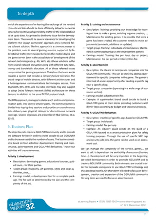 In-depth

enrich the experience of m-leaning the exchange of the needed            Activity 2: training and maintenance
contents and data should be done efficiently. Allow for networks
                                                                           •	 Description: Training: providing our knowledge for train-
to fail while continuously generating traffic for the local database
                                                                              ing on how to make a game, assisting in game creation, …;
to be up to date, has proved to be thorny issue for the develop-
                                                                              Maintenance for existing games: it is possible that once a
ment team. There could be several scenarios for developing the
                                                                              game has been created, the customer needs to make ad-
platform: the ‘always connected’ approach and a network fail-
                                                                              justments (removals, additions or updates).
ure tolerant solution. The first approach is a common answer to
                                                                           •	 Target group: Training: individuals and companies; Mainte-
the problem, used in several gaming systems, supported by bi-
                                                                              nance: same target group as the development activity.
directional traffic interchanged between the mobile device and
                                                                           •	 Earnings model: Training: fee per hour, day or project;
the game server. Even in the actual state of development of the
                                                                              Maintenance: fee per period or intervention fee.
network technologies (e.g. 4G, WiFi, etc.) these solutions suffer
from several network disruption along with different data rates,         Activity 3: advertisement
latency and bandwidth allocation. All of those referred issues
                                                                           •	 Description: the idea is to incorporate companies into the
compromise the gaming experience. Therefore the team works
                                                                              GGULIVRR community. This can be done by adding adver-
towards a system that includes a network failure tolerance. The
                                                                              tisement for specific companies in the game. The gamer is
broad range of mobile devices, with different architectures and
                                                                              informed of a sales opportunity after reading a specific tag
a heterogeneous communications technologies access, from
                                                                              near a specific shop.
Bluetooth, NFC, WiFi, and 4G radio interfaces may also suggest
                                                                           •	 Target group: companies (operating in a wide range of eco-
to adopt Delay Tolerant Network (DTN) architecture on these
                                                                              nomic sectors).
devices, in addition to the usual TCP/IP protocol stack.
                                                                           •	 Earnings model: advertisement fee.
The DTN approach, manages to divide each end-to-end commu-                 •	 Example: A supermarket brand could decide to build a
nication path, into several smaller paths. The communication is               GGULIVRR game in their stores providing customers with
divided into hop-by-hop sessions and provides an asynchronous                 dinner ideas according to budget and seasonal products.
data delivery over physical, delayed or discontinuous network
                                                                         Activity 4: GGULIVRR derivatives
coverage. Several proposals are presented in R&D (Ochiai, et al,
2010).                                                                     •	   Description: creation of specific apps based on GGULIVRR.
                                                                           •	   Target group: individuals
                                                                           •	   Earnings model: fee per app
5.	 Business Plan                                                          •	   Example: An industry could decide on the build of a
The objective is to create a GGULIVRR community and to provide                  GGULIVRR located in a certain production plant for safety
the software for free in order to invite people to use GGULIVRR                 training purposes. Through the use of specific NFC tags
and to increase rapidly the number of users. The business mod-                  and security add-ons, the game can be used as an assess-
el is based on four activities: development, training and main-                 ment tool.
tenance, advertisement and GGULIVRR derivatives. Those four
                                                                         We can manage the complexity of the service, games,… we
activities will create revenues.
                                                                         want to sell. It depends on the availability of resources (human,
Activity 1: development                                                  time,…). Development will be very important in the beginning.
                                                                         We need development in order to promote GGULIVRR and to
  •	 Description: developing games, educational courses, guid-
                                                                         create a GGULIVRR community. Both elements are crucial in or-
     ed tours,.. for third parties.
                                                                         der to persuade companies to use GGULIVRR technology and
  •	 Target group: museums, art galleries, cities and local au-
                                                                         thus creating income. On short term we need to focus on devel-
     thorities, zoos,…
                                                                         opment, creation and expansion of the GGULIVRR community.
  •	 Earnings model: a development fee for a complete pack-
                                                                         On long term we need to focus on advertisement.
     age. The fee will be determined by the size and the com-
     plexity of the job.




        ing
   earn
                                                                       eLearning Papers • ISSN: 1887-1542 • www.elearningpapers.eu
 eL ers
                          32
                            u
                       ers.e
                   gpap
      www
         .elea
               rnin                                                                                             n.º 32 • December 2012
 Pap
                                                                                                                                      7
 