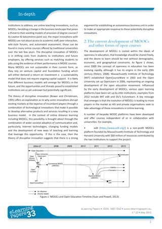 eLearning Papers • ISSN: 1887-1542 • www.elearningpapers.eu
n.º 33 • May 2013
2
In-depth
eLearning
Papers
33www.elearningpapers.eu
institutions to address; are online teaching innovations, such as
MOOCs, heralding a change in the business landscape that poses
a threat to their existing models of provision of degree courses?
As Lawton & Katsomitros point out, the major innovations with
MOOCs are not about access to academic staff, peer interaction,
wiki-style forums, and automated assessment; those can be
found in many online courses offered by traditional universities
over the last few years. The disruptive innovation of MOOCs
is in shifting costs from students to institutions and future
employers, by offering services such as matching students to
jobs using the evidence of their performance in MOOC courses.
Many MOOCs are not sustainable in their current form, as
they rely on venture capital and foundation funding which
will either demand a return on investment o a sustainability
model that does not require ongoing capital support. It is likely
that different business models will emerge for MOOCs in the
future, and the opportunities and threads posed to established
institutions are as yet unknown but potentially significant.
The theory of disruptive innovation (Bower and Christensen,
1995) offers an explanation as to why some innovations disrupt
existing markets at the expense of incumbent players through a
combination of technological innovations that make it possible
to develop alternative products and services resulting in a new
business model. In the context of online distance learning
including MOOCs, this possibility is brought about through the
combination of wider societal adoption of communication and,
particularly, Internet technologies, changing funding models
and the development of new ways of teaching and learning
that leverage this opportunity. If this is the case, then the
theory of disruptive innovation suggests that there is a strong
argument for establishing an autonomous business unit in order
to make an appropriate response to these potentially disruptive
innovations.
2.The current development of MOOCs
and other forms of open courses
The development of MOOCs is rooted within the ideals of
openness in education, that knowledge should be shared freely,
and the desire to learn should be met without demographic,
economic, and geographical constraints. As figure 1 shows,
since 2000 the concept of openness in education has been
evolving rapidly, although it has its origins in the early 20th
century (Peters, 2008). Massachusetts Institute of Technology
(MIT) established OpenCourseWare in 2002 and the Open
University set up OpenLearn in 2006, representing an ongoing
development of the open education movement. Influenced
by the early development of MOOCs, various open learning
platforms have been set up by elite institutions; examples from
2012 include MIT edX and OU’s Futurelearn. A key message
that emerges is that the evolution of MOOCs is leading to more
players in the market as HEI and private organisations seek to
take advantage of these innovations in online learning.
A number of bespoke MOOC platforms have been developed
and offer courses independent of or in collaboration with
universities. For example,
•	 edX (https://www.edX.org/) is a non-profit MOOCs
platform founded by Massachusetts Institute of Technology and
Harvard University with $60 million of resources contributed by
the two institutions to support the project.
Figure 1: MOOCs and Open Education Timeline (Yuan and Powell, 2013)
 
