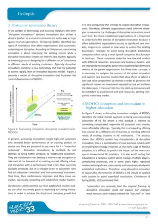 eLearning Papers • ISSN: 1887-1542 • www.elearningpapers.eu
n.º 33 • May 2013
4
In-depth
eLearning
Papers
33www.elearningpapers.eu
it is new companies that emerge to exploit disruptive innova-
tions. Therefore, different organisations need different strate-
gies to overcome the challenges of disruptive innovations posed
over time. For those established organisations, it is important
to understand the process of disruptive innovation because it
offers established organisations access to significant new mar-
kets, longer-term survival or new ways to sustain the existing
businesses. However, to avoid being disrupted, established
companies often set up a small spinoff companies that function
as start-ups. These companies make the new low-end product
with different resources, processes and business models; and
are independent enough to ignore the established performance
metrics of the parent organisation. For these new start-ups, it
is necessary to navigate the process of disruptive innovation
and explore new business models that allow them to extend a
low-cost value proposition up market in order to generate the
significant returns on investment required to take on and beat
the status quo. If they can’t do this, the start-up companies will
be overtaken by experienced and well resourced, existing com-
panies in the new market.
4.MOOCs disruption and innovation in
higher education
As figure 2 shows, a disruptive innovation analysis of MOOCs
identifies the initial market segment as being non-consuming
costumers of HE for whom a new product is created by
converting complicated, expensive HE provision into simpler,
more affordable offerings. Typically, this is achieved by offering
free courses to a different set of learners or meeting different
needs of existing students in HE institutions. The analysis
shows that MOOCs contain key characteristics of disruptive
innovation; this is a combination of new business models with
an enabling technology. However, at this early stage of MOOCs
adoption, it is difficult to predict the impact of the new start-
ups on conventional HE providers. It is also worth noting that
education is a complex system which involves multiple players,
complicated processes, and in some cases highly regulated
marketswithsignificantstatesubsidyandincentivetostudywith
established institutions. Therefore, using disruptive innovation
to explain the phenomenon of MOOCs in HE should be applied
with caution to avoid superficial conclusions. Christensen &
Eyring (2011, p10) concluded that:
“universities are anomaly that the original framing of
disruptive innovation could not explain. For example,
most entrants have indeed entered the “low end” or “new
3. Disruptive innovation theory
In the context of technology and business literature, the term
“disruptive innovations” denotes innovations that deliver a
physical product or a service to consumers in such a way as to go
against market expectations. Christensen (2003) identified two
types of innovations that affect organisations and businesses;
sustaining and disruptive. According to Christensen, a sustaining
innovation is about improving the existing system while a
disruptive innovation creates an entirely new market, typically
by lowering price or designing for a different set of consumers
or different needs of existing customers. Typically disruptive
innovations combine a new technology that has the potential
to evolve rapidly, with an innovative business model. Figure 2
presents a model of disruptive innovation that illustrates the
current development of MOOCs.
In general, sustaining innovations target high-end customers
who demand better performance of an existing product or
service and they are prepared to pay more for it – ‘undershot
customers’. Disruptive innovations, by contrast, do not
attempt to bring better products to established customers.
They are innovations that develop a new-market disruption or
take root at the low-end of an existing market offering a low-
end disruption with a performance that is less than currently
available products, but at a cheaper price to customers who
find this attractive –‘overshot’ and ‘non-consuming’ customers.
Over time, their performance improves and they move up-
market, eventually competing with established market leaders.
Christensen (2003) pointed out that established market lead-
ers are often extremely good at exploiting sustaining innova-
tions in order to achieve the short-term company growth but
Figure 2. Sustaining innovation, disruptive innovation and
MOOCs
 