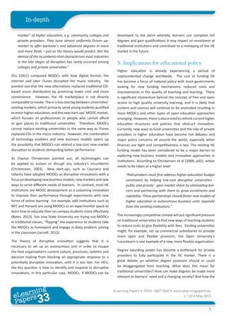 eLearning Papers • ISSN: 1887-1542 • www.elearningpapers.eu
n.º 33 • May 2013
5
In-depth
eLearning
Papers
33www.elearningpapers.eu
market” of higher education, e.g. community colleges and
private providers. They have almost uniformly Driven up-
market to offer bachelor’s and advanced degrees in more
and more fields – just as the theory would predict. But the
demise of the incumbents that characterises most industries
in the late stages of disruption has rarely occurred among
colleges and private universities.“
Zhu (2012) compared MOOCs with how digital format, the
Internet and later iTunes disrupted the music industry. He
pointed out that the new alternatives replaced traditional CD-
based music distribution by promising lower cost and more
convenience. However, the HE marketplace is not directly
comparable to media. There is less overlap between universities’
existing markets, which primarily serve young students qualified
to enter higher education, and the new start-ups’ MOOC market,
which focuses on professionals or people who cannot afford
or gain places to traditional universities. Therefore, MOOCs
cannot replace existing universities in the same way as iTunes
replaced CDs in the music industry. However, the combination
of technology enablers and new business models opens up
the possibility that MOOCs can extend a low-cost new-market
disruption to students demanding better performance.
As Clayton Christensen pointed out, all technologies can
be applied to sustain or disrupt any industry’s incumbents
(Christensen, 2003). New start-ups, such as Coursera and
Udacity have adopted MOOCs as disruptive innovations with a
focusondevelopingnewbusinessmodels,newmarketsandnew
ways to serve different needs of learners. In contrast, most HE
institutions see MOOC development as a sustaining innovation
to improve their performance through experiments with new
forms of online learning. For example, edX institutions such as
MIT and Harvard are using MOOCs as an experimental space to
learn how to educate their on-campus students more effectively
(Bates, 2013). San Jose State University are trying out MOOCs
in traditional classes, “flipping” the experience so students take
the MOOCs as homework and engage in deep problem solving
in the classroom (Jarrett. 2012).
The theory of disruptive innovation suggests that it is
necessary to set up an autonomous unit in order to escape
the host organisation’s current culture, processes, systems and
decision making from blocking an appropriate response to a
potentially disruptive innovation, until it is too late. For HEIs,
the key question is how to identify and respond to disruptive
innovations, in this particular case, MOOCs. If MOOCs can be
developed to the point whereby learners can complete full
degrees and gain qualifications it may impact on enrolment at
traditional institutions and contribute to a reshaping of the HE
market in the future.
5.	Implications for educational policy
Higher education is already experiencing a period of
unprecedented change worldwide. The cost of funding HE
has become a focus of national policy with most governments
looking for new funding mechanisms, reduced costs and
improvements in the quality of teaching and learning. There
is significant momentum behind the concept of free and open
access to high quality university learning, and it is likely that
content and courses will continue to be promoted resulting in
more MOOCs and other types of open education approaches
emerging. However,thereisalsoaneedtorethinkcurrenthigher
education structures and policies that obstruct innovation.
Currently, new ways to fund universities and the role of private
providers in higher education have become hot debates and
major policy concerns all around the world, especially when
finances are tight and competitiveness is key. The existing HE
funding model has been considered to be a major barrier to
exploring new business models and innovative approaches in
institutions. According to Christensen et al (2008, p42), action
needs to be taken at a higher level:
“Policymakers must first address higher-education budget
constraints by helping low-cost disruptive universities -
public and private - gain market share by eliminating bar-
riers and partnering with them to grow enrolments and
capability. These partnerships should foster new models of
higher education in autonomous business units separate
from the existing institutions.”
The increasingly competitive climate will put significant pressure
on traditional universities to find new ways of teaching students
to reduce costs to give flexibility with fees. Existing universities
might, for example, set up commercial subsidiaries to provide
more open and flexible provision; the Open University’s
Futurelearn is one example of a new, more flexible organisation.
Degree awarding power has become a bottleneck for private
providers to fully participate in the HE market. There is a
great debate on whether degree provision should or could
be disaggregated from teaching. What does this mean for
traditional universities? How can make degrees be made more
relevant to learners’ need and a changing society? And how the
 