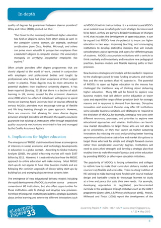 eLearning Papers • ISSN: 1887-1542 • www.elearningpapers.eu
n.º 33 • May 2013
6
In-depth
eLearning
Papers
33www.elearningpapers.eu
quality of degrees be guaranteed between diverse providers?
Wiley and Hilton (2009) pointed out that:
“the threat to the monopoly traditional higher education
has held on degrees comes from other areas as well. In
the computer science domain, for example, technical
certifications from Cisco, RedHat, Microsoft, and others
can prove more valuable to prospective employees than
a bachelor’s degree in computer science. The university’s
monopoly on certifying prospective employees has
expired.”
Often private providers offer degree programmes that are
closely aligned to the world of work, created in conjunction
with employers and professional bodies and taught by
professionals who have had direct experience of their subject
matter in practice. These degrees may be more attractive to
potential students than traditional university degrees. It has
been reported (Soulsby, 2013) that there is a decline of adult
learning in UK, mainly caused by the economic downturn
since 2008 which has affected individuals’ willingness to spend
money on learning. More university level of courses offered by
various MOOCs providers may encourage take-up of flexible
and life long learning through an open approach. However,
there are concerns that allowing for more diverse degree
provision amongst providers will threaten the quality assurance
guarantee that existing UK institutions offer through established
quality assurance mechanisms enshrined in law and managed
by the Quality Assurance Agency.
6.	Implications for higher education
The emergence of MOOC style innovations shows a convergence
of interests in social, economic and technology developments
in education in a global context. According to Global Industry
Analysts (2010), the global e-learning market will reach $107
billion by 2015. However, it is not entirely clear how the MOOC
approach to online education will make money. Most MOOC
start-ups do not appear to have clear business models and are
following the common approach of Silicon Valley start-ups by
building fast and worrying about revenue streams later.
The emergence of new educational delivery models including
the rapid development of MOOCs is another source pressure
conventional HE institutions, but also offers opportunities for
those institutions able to change and develop new provision.
Foremostthis requiresinstitutionstoaddressstrategicquestions
about online learning and where the different innovations such
as MOOCs fit within their activities. It is a mistake to see MOOCs
as an isolated issue on which policy and strategic decisions need
to be taken, as they are part of a broader landscape of changes
in HE that includes the development of open education. It can
be argued that MOOCs have the potential to impact on higher
education in two ways: improving teaching; and encouraging
institutions to develop distinctive missions that will include
considerations about openness and access for different groups
of students. MOOCs also provide institutions with a vehicle to
think creatively and innovatively and to explore new pedagogical
practices, business models and flexible learning paths in their
provision.
New business strategies and models will be needed in response
to the challenges posed by new funding structures and tuition
fees and the new contexts that HEI operate in. The potential
of MOOCs to open up higher education to the masses has
challenged the traditional way of thinking about delivering
higher education. Many HEI will be forced to explore new
business models that will deliver online education at lower
costs and expand the range of their provision both for strategic
reasons and in response to demand from learners. Disruptive
innovation and associated theories may offer HE institutions
some possible business solutions and strategies to respond to
the evolution of MOOCs, for example, setting up new units with
different resources, processes, and priorities to explore new
educational approaches and services. Institutions can launch
new market disruptions to target those who are not able to
go to universities, or they may launch up-market sustaining
innovations by reducing the cost and providing better learning
experiences without extra cost or low end market disruptions to
target those who look for simple and straight forward courses
rather than complicated university degrees. Institutions will
need to assess their strengths and develop a strategic plan that
enables them to make the most of campus and online education
by providing MOOCs or other open education initiatives.
The popularity of MOOCs is forcing universities and colleges
to rethink how to make their curriculum delivery models and
courses truly flexible and accessible. There is a long tradition of
HEI seeking to make learning more flexible with course modular
design and bankable credits to encourage learners to study
at a time and peace that suits their own needs. For example,
developing approaches to negotiated, practice-oriented
curricula in the workplace through initiatives such as the ASSET
programme (Dann 1990, 53; Winter and Maisch 1996). Powell,
Millwood and Tindal (2008) report the development of the
 