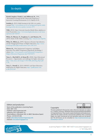 eLearning Papers • ISSN: 1887-1542 • www.elearningpapers.eu
n.º 33 • May 2013
8
In-depth
eLearning
Papers
33www.elearningpapers.eu
Copyrights
The texts published in this journal, unless otherwise indicated, are subject
to a Creative Commons Attribution-Noncommercial-NoDerivativeWorks
3.0 Unported licence. They may be copied, distributed and broadcast pro-
vided that the author and the e-journal that publishes them, eLearning
Papers, are cited. Commercial use and derivative works are not permit-
ted. The full licence can be consulted on http://creativecommons.org/
licenses/by-nc-nd/3.0/
Edition and production
Name of the publication: eLearning Papers
ISSN: 1887-1542
Publisher: elearningeuropa.info
Edited by: P.A.U. Education, S.L.
Postal address: c/Muntaner 262, 3r, 08021 Barcelona (Spain)
Phone: +34 933 670 400
Email: editorialteam@elearningeuropa.info
Internet: www.elearningpapers.eu
Powell, Stephen,Tindal, I. and Millwood, R., 2008.
“Personalized Learning and the Ultraversity Experience.”
Interactive Learning Environments 16 (1) (April): 63–81.
Soulsby, J., (2013).Adult learning in the UK is in a policy
vacuum, http://www.infonet-ae.eu/en/background-reports/adult-
learning-in-the-uk-is-in-a-policy-vacuum-1273
THE, (2012). Open University launches British Mooc platform to
rival US providers, http://www.timeshighereducation.co.uk/story.
asp?storycode=422137
White, D.,Warren, N., Faughnan, S., and Manton, M.,
(2010). Study of UK Online Learning, http://tinyurl.com/chpx9za
Wiley, D., Hilton, J., (2009). Openness, Dynamic Specialization,
and the Disaggregated Future of Higher Education, http://www.
irrodl.org/index.php/irrodl/article/view/768/1414
Winter, R., 1996. Professional Competence and Higher
Education:The ASSET Programme [Paperback]. Routledge; 1
edition. http://www.amazon.co.uk/Professional-Competence-
Higher-Education-Programme/dp/0750705574
Yuan, L., MacNeill S., & Kraan W., (2008). Open Educational
Resources – Opportunities and challenges for higher education,
http://wiki.cetis.ac.uk/images/0/0b/OER_Briefing_Paper.pdf
1-34.
Yuan, L., Powell, S., (2013). MOOCs and Open Education:
Implications for Higher Education, http://publications.cetis.
ac.uk/2013/667
 