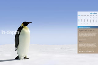 DECEMBER
SUN   MON TUE         WED THU        FRI     SAT

                             01      02      03
04    05      06      07     08      09      10
11    12      13      14     15      16      17
18    19      20      21     22      23      24
25    26      27      28     29      30      31




December 5, Muharram

Sagittarius (Nov 22 – Dec 21)
The year 2011 shall bring you a new lease of
life. You will be able to overcome all obstacles
that seemed to be unconquerable till now. It
would be an optimistic period for you with
much to celebrate at home and work. Your
freedom of independence shall take a new
meaning this year.


Dhanu
Communication with partners is developing
successfully. You will succeed in making a
good foundation for your projects this year.
Be more courageous in making decisions and
taking responsibility as the future depends
on it.

w w w. i n - d e p t h . i n
 