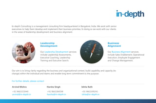 In-depth Consulting is a management consulting firm headquartered in Bangalore, India. We work with senior
executives to help them develop and implement their business priorities. In doing so we work with our clients
in the areas of leadership development and business alignment.




                               Leadership                                                              Business
                               Development                                                             Alignment

                               Our Leadership Development services                                     Our Business Alignment services
                               include Leadership Assessments,                                         include Sales Enablement, Operational
                               Executive Coaching, Leadership                                          Execution, Employee Engagement
                               Training and Executive Search.                                          and Change Management.



Our aim is to bring clarity regarding the business and organizational context, build capability and capacity (to
change) within the individual and teams and enable long term commitment to the purpose.


For further details, please contact:

Arvind Mishra                          Harsha Singh                        Ishita Rath

+91 9663333040                         +91 9663384598                      +91 9663399245
arvind@in-depth.in                     harsha@in-depth.in                  ishita@in-depth.in
 