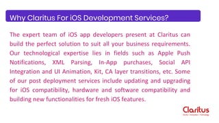 The expert team of iOS app developers present at Claritus can
build the perfect solution to suit all your business requirements.
Our technological expertise lies in fields such as Apple Push
Notifications, XML Parsing, In-App purchases, Social API
Integration and UI Animation, Kit, CA layer transitions, etc. Some
of our post deployment services include updating and upgrading
for iOS compatibility, hardware and software compatibility and
building new functionalities for fresh iOS features.
Why Claritus For iOS Development Services?
 