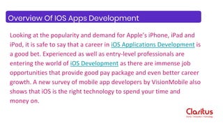 Looking at the popularity and demand for Apple’s iPhone, iPad and
iPod, it is safe to say that a career in iOS Applications Development is
a good bet. Experienced as well as entry-level professionals are
entering the world of iOS Development as there are immense job
opportunities that provide good pay package and even better career
growth. A new survey of mobile app developers by VisionMobile also
shows that iOS is the right technology to spend your time and
money on.
Overview Of IOS Apps Development
 