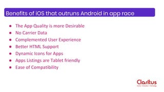 ● The App Quality is more Desirable
● No Carrier Data
● Complemented User Experience
● Better HTML Support
● Dynamic Icons for Apps
● Apps Listings are Tablet friendly
● Ease of Compatibility
Benefits of iOS that outruns Android in app race
 