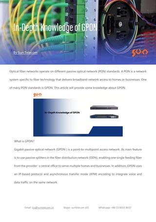 Email: ics@suntelecom.cn Skype: suntelecom.s01 Whatsapp: +86 21 6013 8637
Optical fiber networks operate on different passive optical network (PON) standards. A PON is a network
system specific to fiber technology that delivers broadband network access to homes or businesses. One
of many PON standards is GPON. This article will provide some knowledge about GPON.
What is GPON?
Gigabit passive optical network (GPON ) is a point-to-multipoint access network. Its main feature
is to use passive splitters in the fiber distribution network (ODN), enabling one single feeding fiber
from the provider’
s central office to serve multiple homes and businesses. In addition, GPON uses
an IP-based protocol and asynchronous transfer mode (ATM) encoding to integrate voice and
data traffic on the same network.
 
