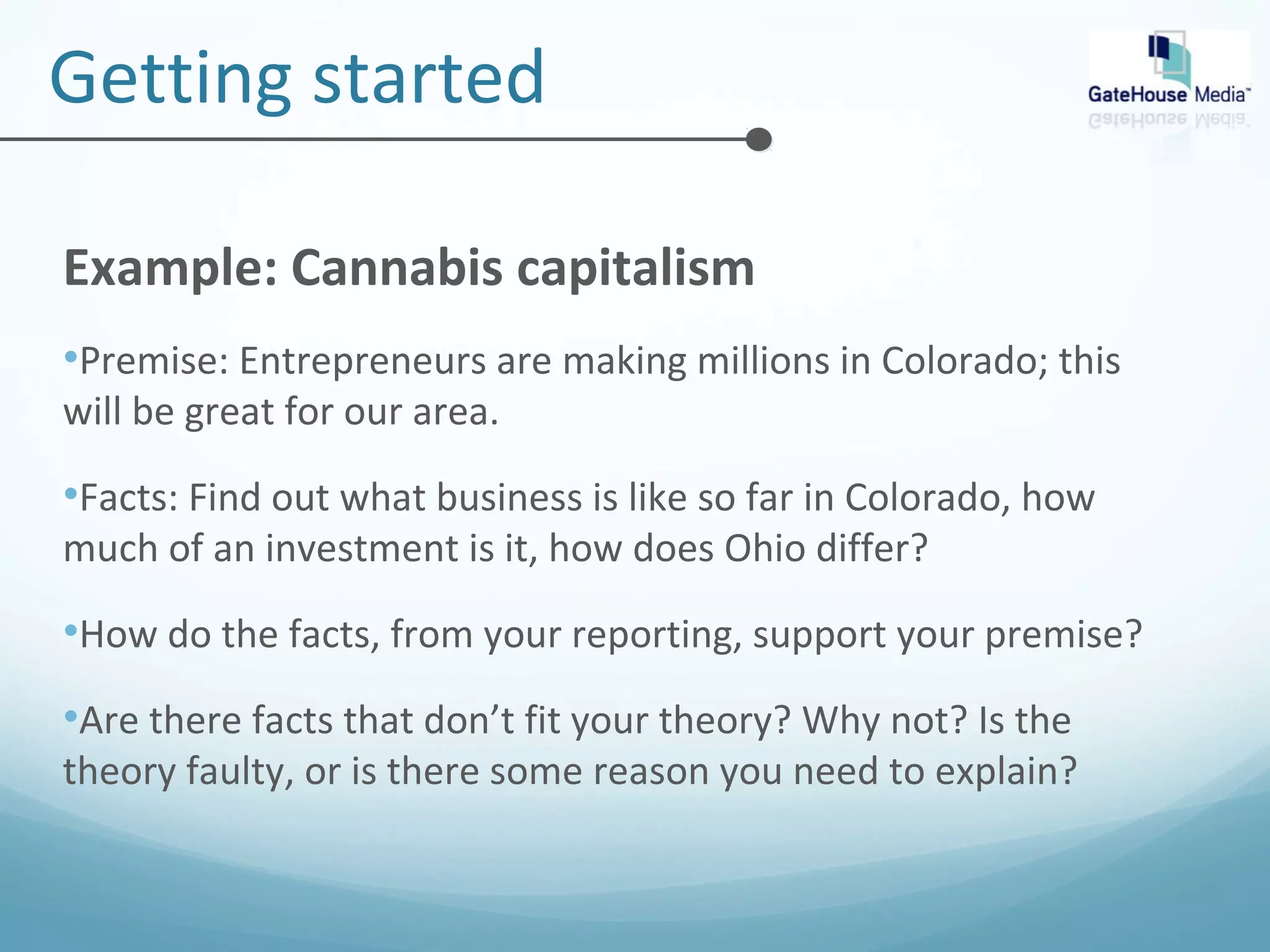 Getting started 
Example: Cannabis capitalism 
•Premise: Entrepreneurs are making millions in Colorado; this 
will be great for our area. 
•Facts: Find out what business is like so far in Colorado, how 
much of an investment is it, how does Ohio differ? 
•How do the facts, from your reporting, support your premise? 
•Are there facts that don’t fit your theory? Why not? Is the 
theory faulty, or is there some reason you need to explain? 
 