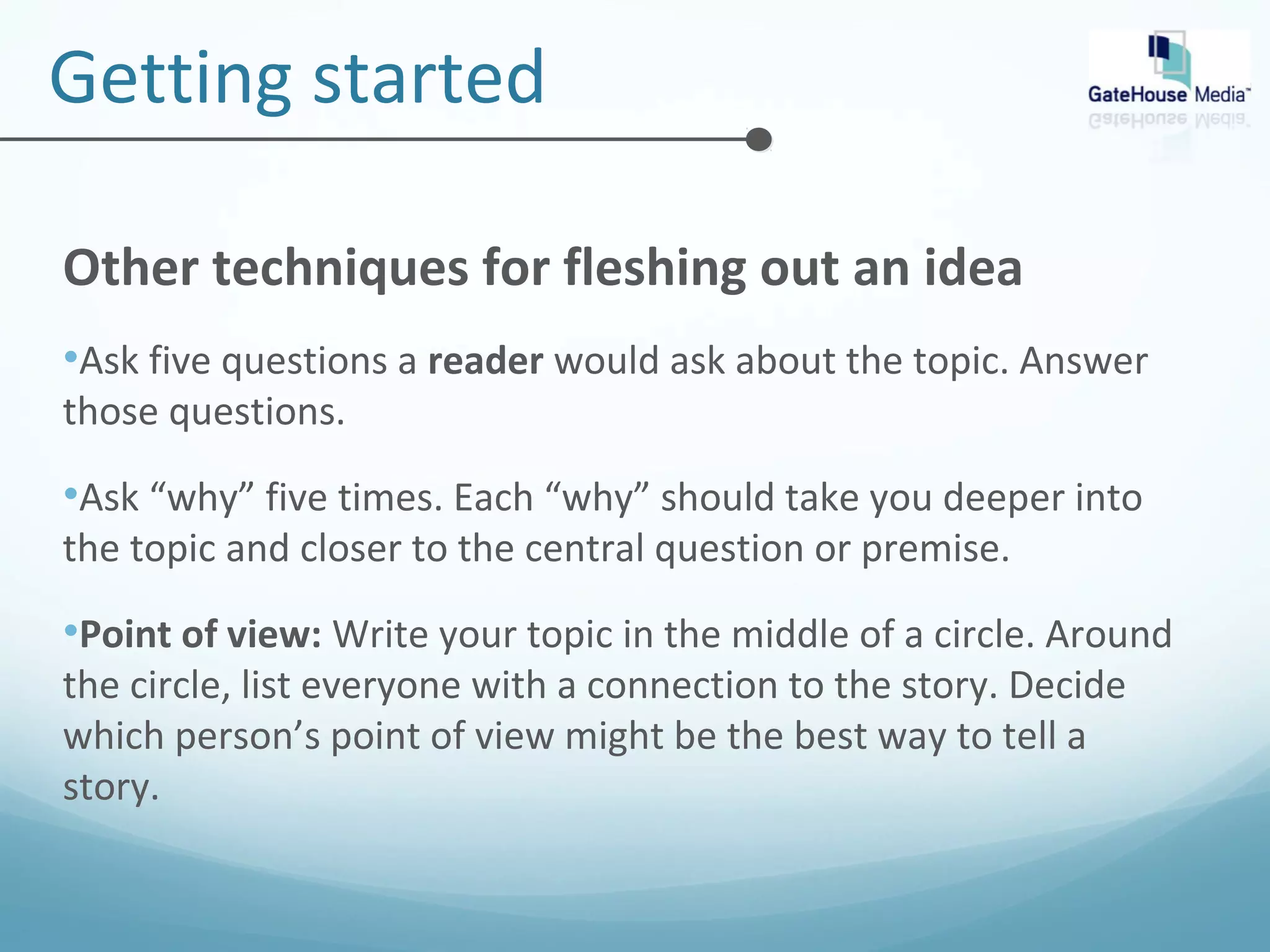 Getting started 
Other techniques for fleshing out an idea 
•Ask five questions a reader would ask about the topic. Answer 
those questions. 
•Ask “why” five times. Each “why” should take you deeper into 
the topic and closer to the central question or premise. 
•Point of view: Write your topic in the middle of a circle. Around 
the circle, list everyone with a connection to the story. Decide 
which person’s point of view might be the best way to tell a 
story. 
 