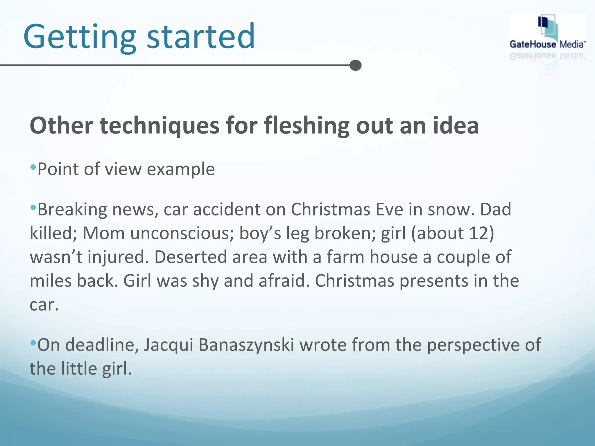 Getting started 
Other techniques for fleshing out an idea 
•Point of view example 
•Breaking news, car accident on Christmas Eve in snow. Dad 
killed; Mom unconscious; boy’s leg broken; girl (about 12) 
wasn’t injured. Deserted area with a farm house a couple of 
miles back. Girl was shy and afraid. Christmas presents in the 
car. 
•On deadline, Jacqui Banaszynski wrote from the perspective of 
the little girl. 
 