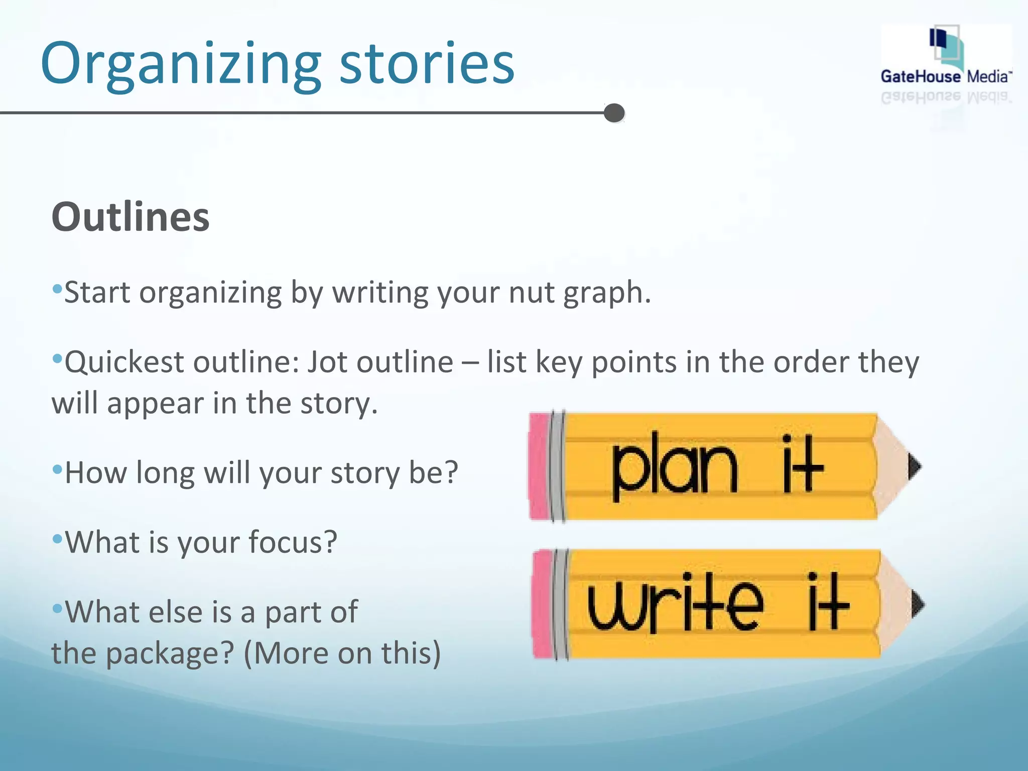 Organizing stories 
Outlines 
•Start organizing by writing your nut graph. 
•Quickest outline: Jot outline – list key points in the order they 
will appear in the story. 
•How long will your story be? 
•What is your focus? 
•What else is a part of 
the package? (More on this) 
 