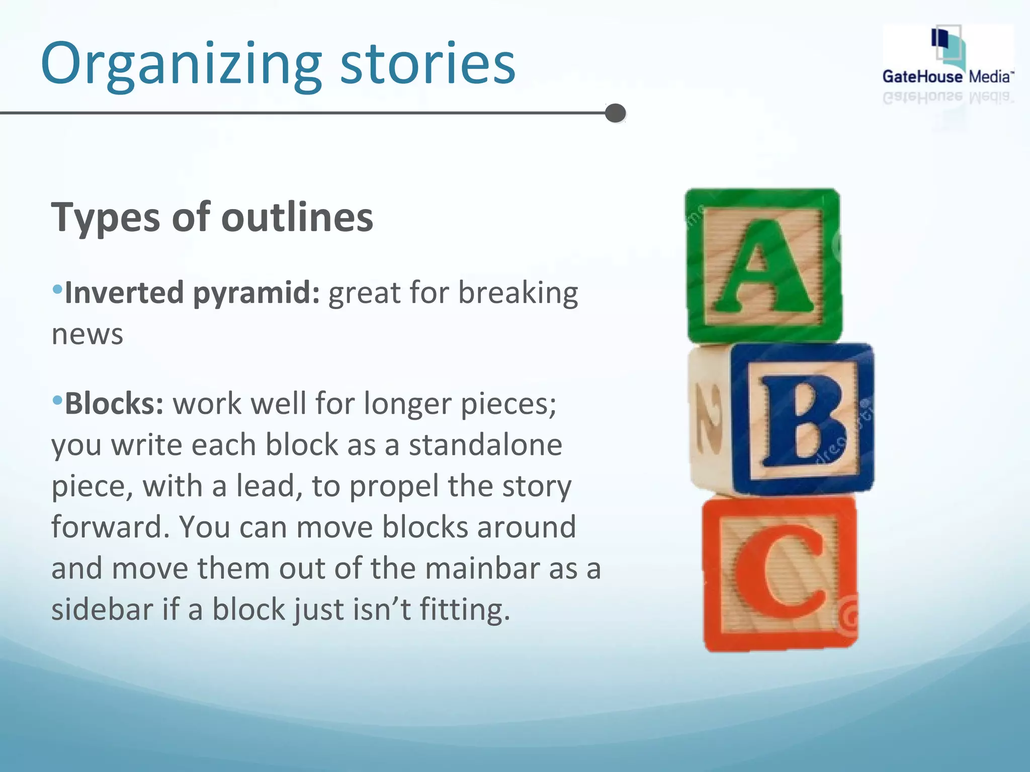 Organizing stories 
Types of outlines 
•Inverted pyramid: great for breaking 
news 
•Blocks: work well for longer pieces; 
you write each block as a standalone 
piece, with a lead, to propel the story 
forward. You can move blocks around 
and move them out of the mainbar as a 
sidebar if a block just isn’t fitting. 
 