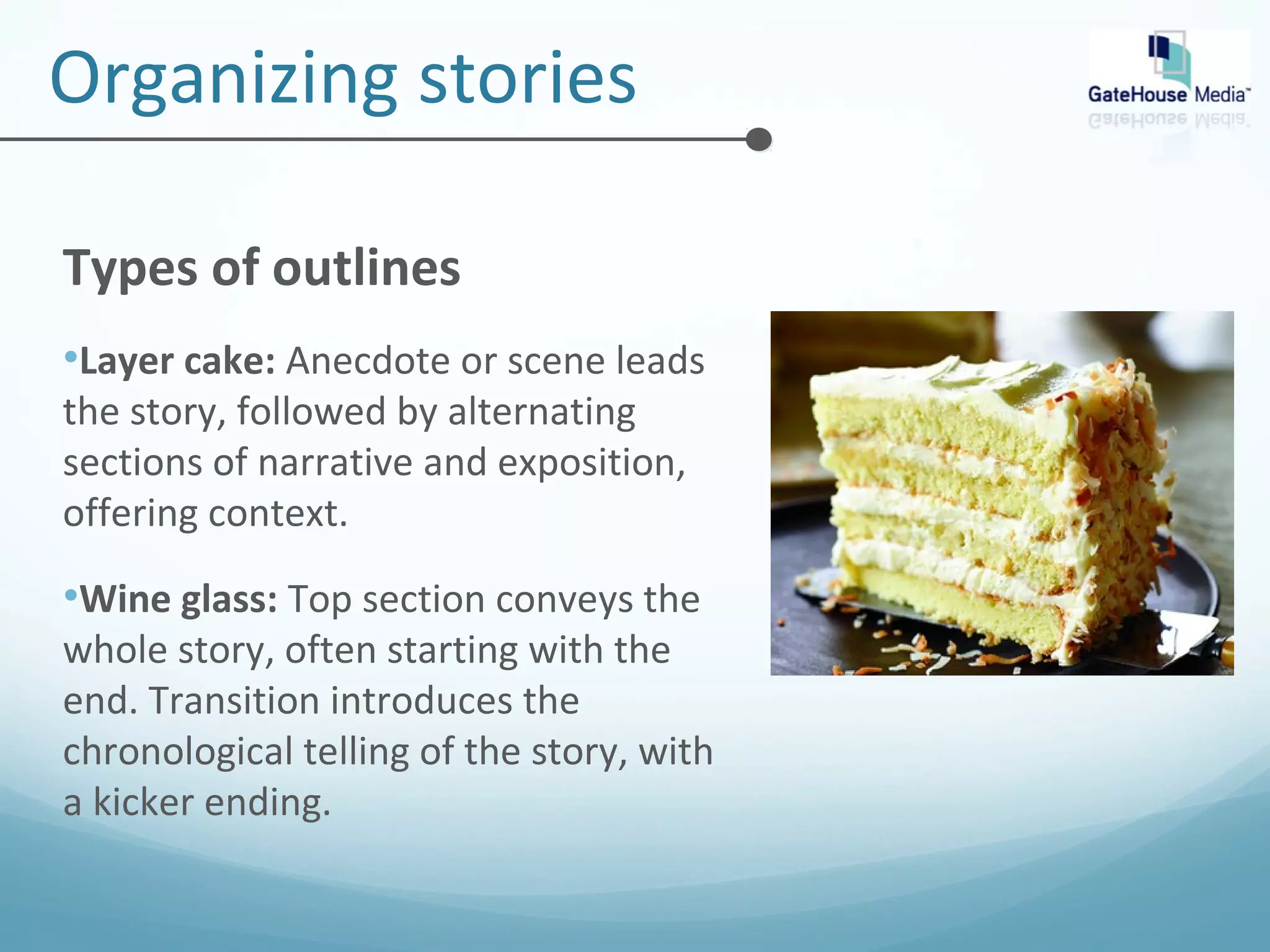 Organizing stories 
Types of outlines 
•Layer cake: Anecdote or scene leads 
the story, followed by alternating 
sections of narrative and exposition, 
offering context. 
•Wine glass: Top section conveys the 
whole story, often starting with the 
end. Transition introduces the 
chronological telling of the story, with 
a kicker ending. 
 