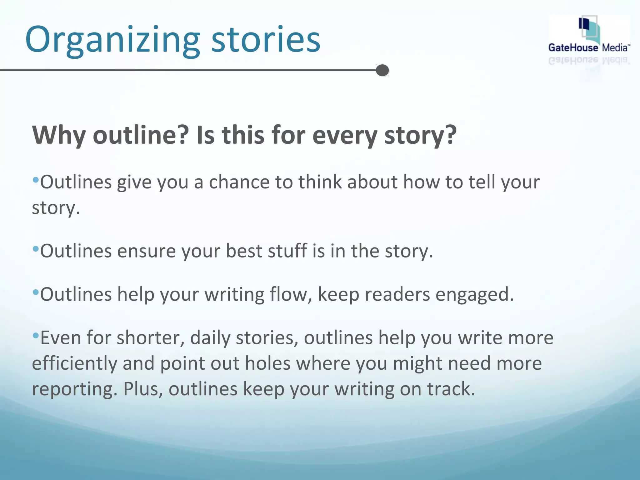 Organizing stories 
Why outline? Is this for every story? 
•Outlines give you a chance to think about how to tell your 
story. 
•Outlines ensure your best stuff is in the story. 
•Outlines help your writing flow, keep readers engaged. 
•Even for shorter, daily stories, outlines help you write more 
efficiently and point out holes where you might need more 
reporting. Plus, outlines keep your writing on track. 
 