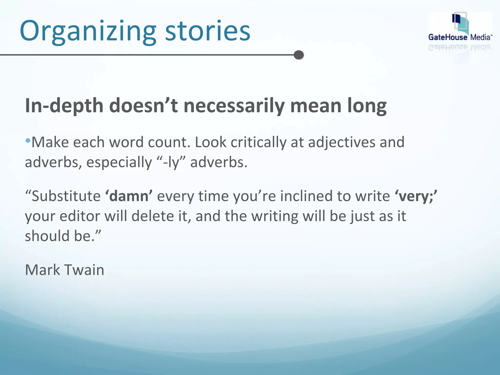 Organizing stories 
In-depth doesn’t necessarily mean long 
•Make each word count. Look critically at adjectives and 
adverbs, especially “-ly” adverbs. 
“Substitute ‘damn’ every time you’re inclined to write ‘very;’ 
your editor will delete it, and the writing will be just as it 
should be.” 
Mark Twain 
 