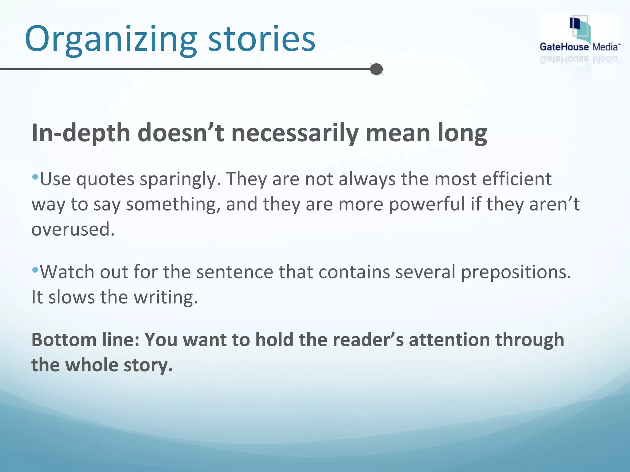 Organizing stories 
In-depth doesn’t necessarily mean long 
•Use quotes sparingly. They are not always the most efficient 
way to say something, and they are more powerful if they aren’t 
overused. 
•Watch out for the sentence that contains several prepositions. 
It slows the writing. 
Bottom line: You want to hold the reader’s attention through 
the whole story. 
 