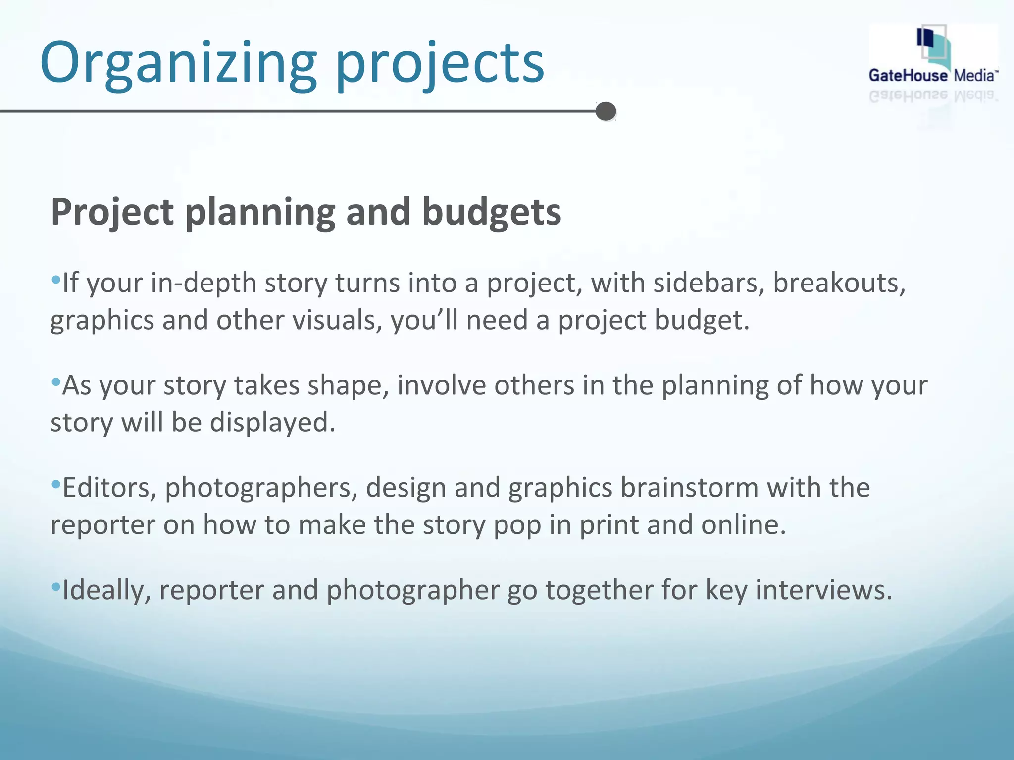Organizing projects 
Project planning and budgets 
•If your in-depth story turns into a project, with sidebars, breakouts, 
graphics and other visuals, you’ll need a project budget. 
•As your story takes shape, involve others in the planning of how your 
story will be displayed. 
•Editors, photographers, design and graphics brainstorm with the 
reporter on how to make the story pop in print and online. 
•Ideally, reporter and photographer go together for key interviews. 
 