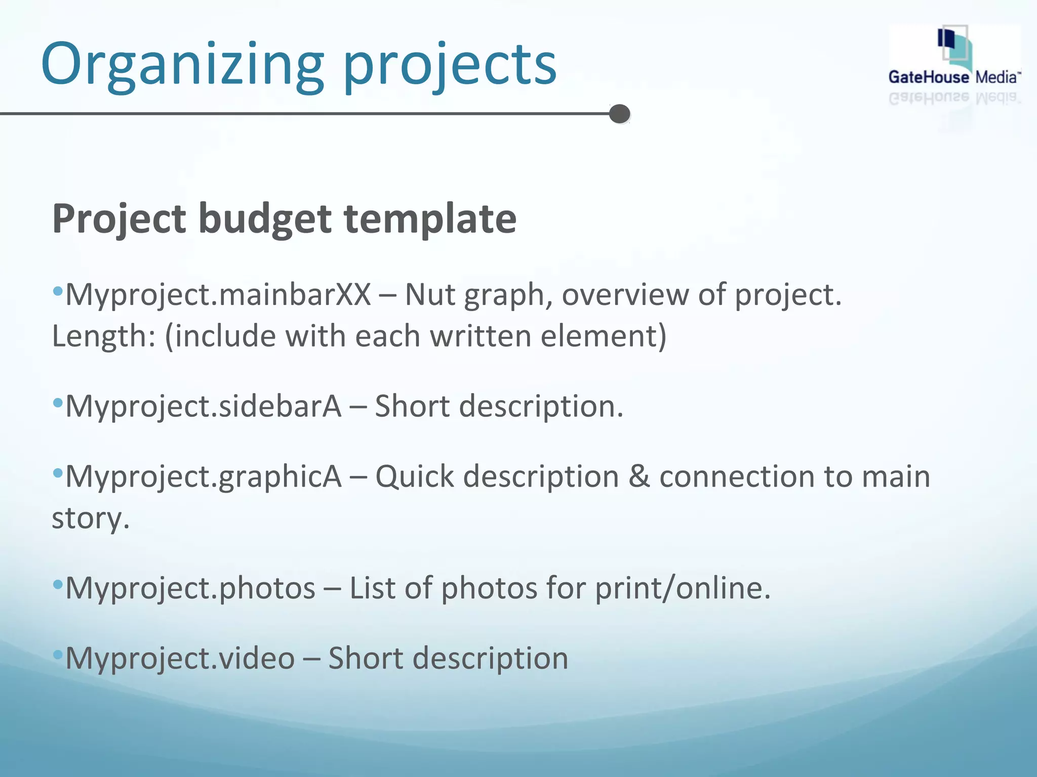 Organizing projects 
Project budget template 
•Myproject.mainbarXX – Nut graph, overview of project. 
Length: (include with each written element) 
•Myproject.sidebarA – Short description. 
•Myproject.graphicA – Quick description & connection to main 
story. 
•Myproject.photos – List of photos for print/online. 
•Myproject.video – Short description 
 