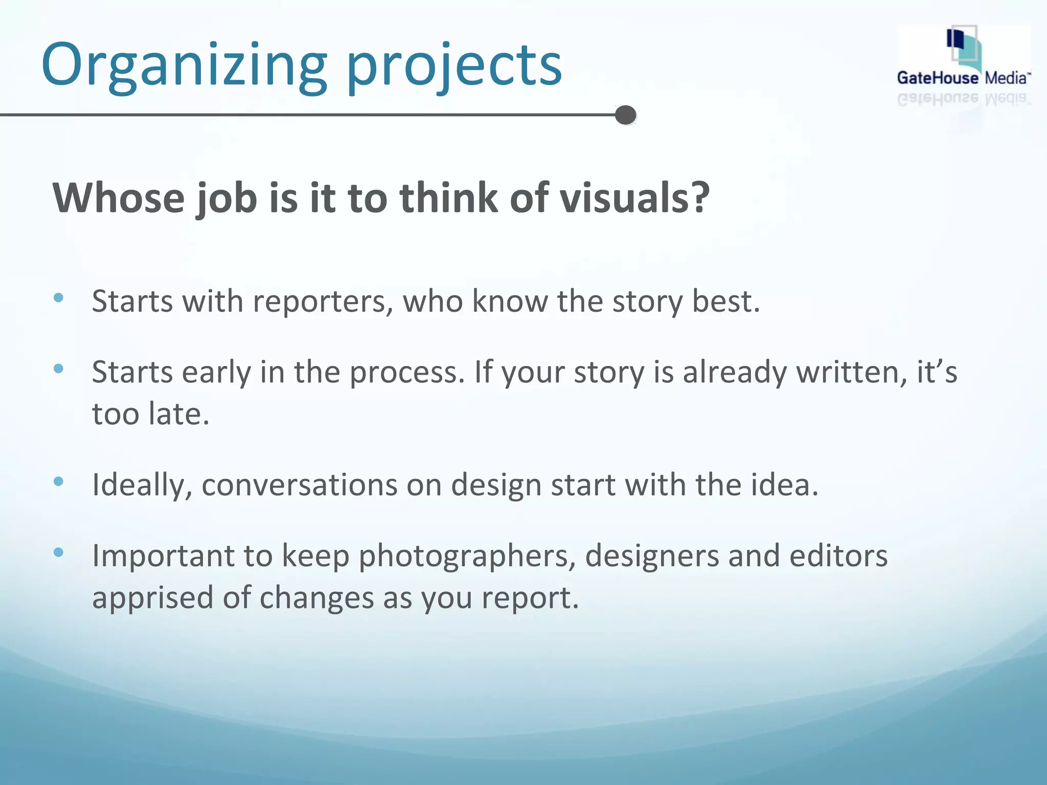 Organizing projects 
Whose job is it to think of visuals? 
• Starts with reporters, who know the story best. 
• Starts early in the process. If your story is already written, it’s 
too late. 
• Ideally, conversations on design start with the idea. 
• Important to keep photographers, designers and editors 
apprised of changes as you report. 
 