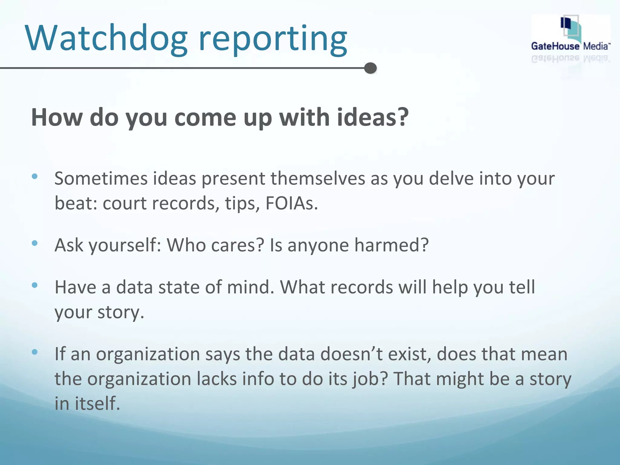 Watchdog reporting 
How do you come up with ideas? 
• Sometimes ideas present themselves as you delve into your 
beat: court records, tips, FOIAs. 
• Ask yourself: Who cares? Is anyone harmed? 
• Have a data state of mind. What records will help you tell 
your story. 
• If an organization says the data doesn’t exist, does that mean 
the organization lacks info to do its job? That might be a story 
in itself. 
 