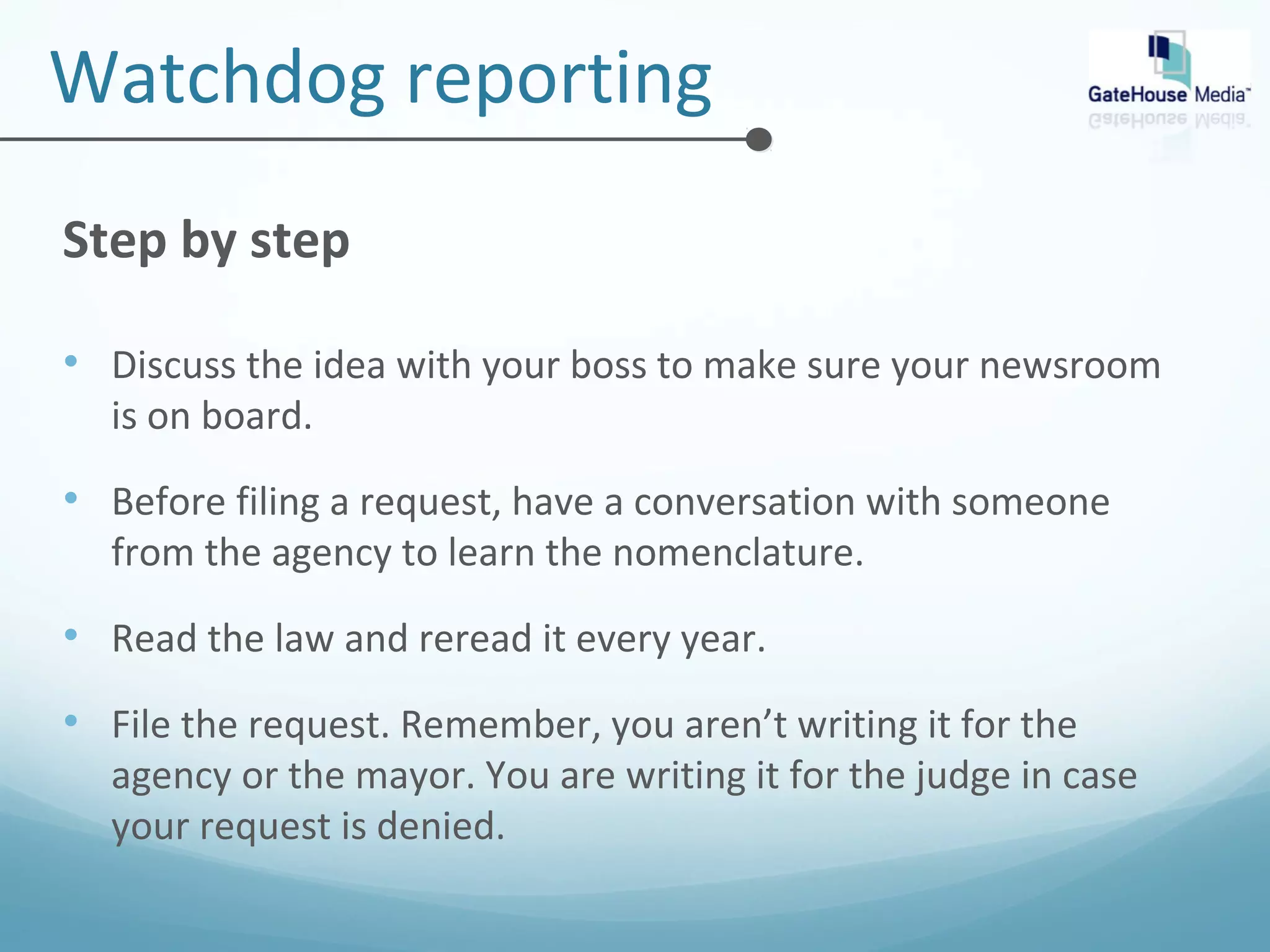 Watchdog reporting 
Step by step 
• Discuss the idea with your boss to make sure your newsroom 
is on board. 
• Before filing a request, have a conversation with someone 
from the agency to learn the nomenclature. 
• Read the law and reread it every year. 
• File the request. Remember, you aren’t writing it for the 
agency or the mayor. You are writing it for the judge in case 
your request is denied. 
 