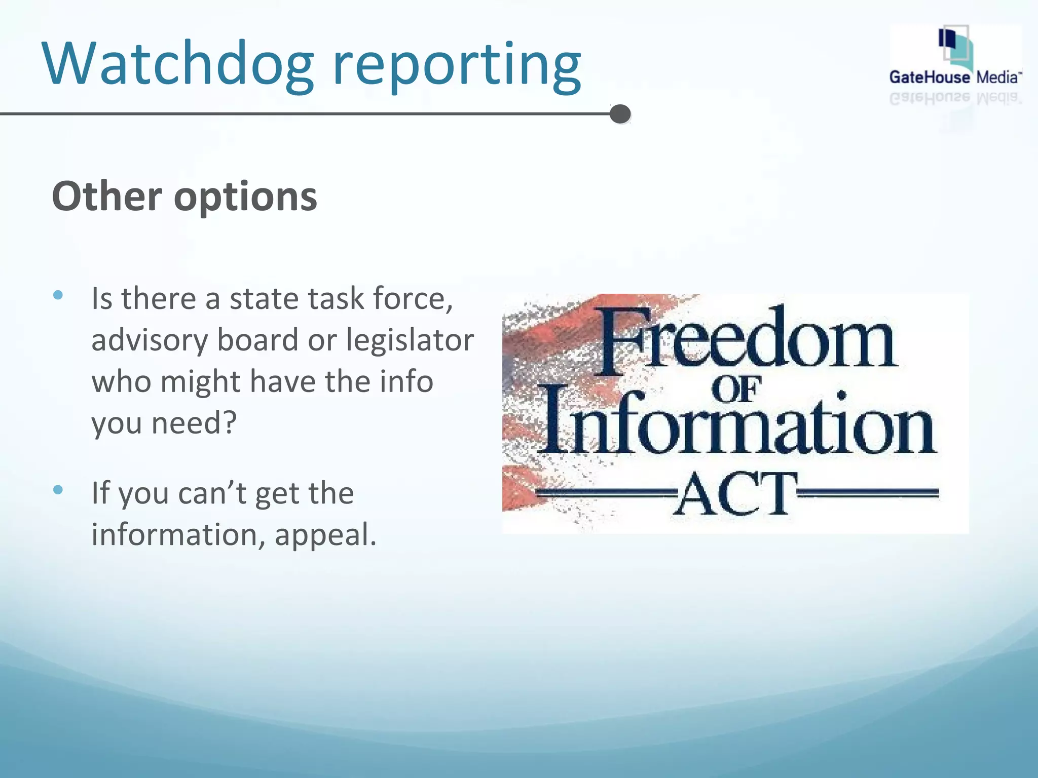Watchdog reporting 
Other options 
• Is there a state task force, 
advisory board or legislator 
who might have the info 
you need? 
• If you can’t get the 
information, appeal. 
 