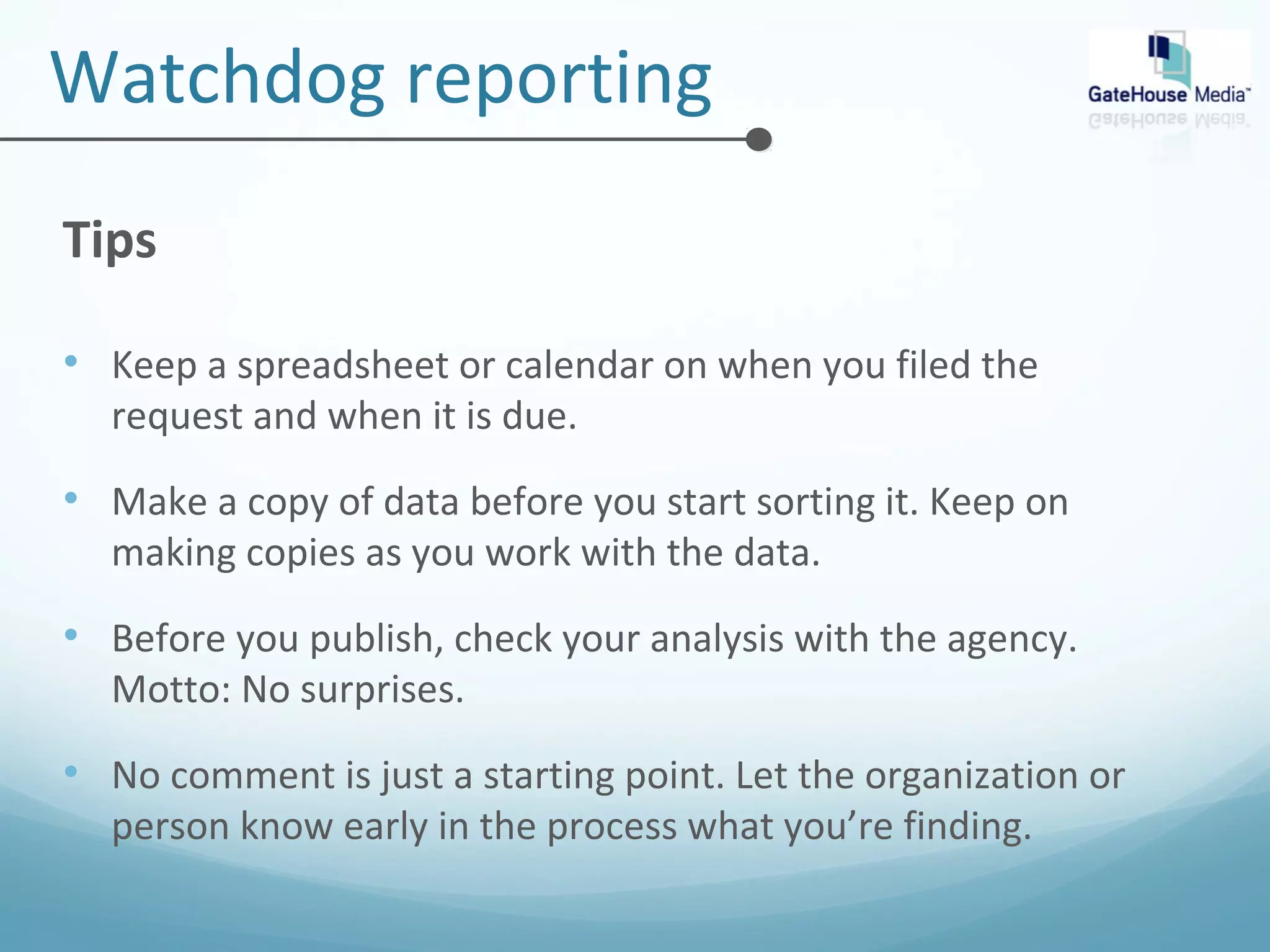 Watchdog reporting 
Tips 
• Keep a spreadsheet or calendar on when you filed the 
request and when it is due. 
• Make a copy of data before you start sorting it. Keep on 
making copies as you work with the data. 
• Before you publish, check your analysis with the agency. 
Motto: No surprises. 
• No comment is just a starting point. Let the organization or 
person know early in the process what you’re finding. 
 
