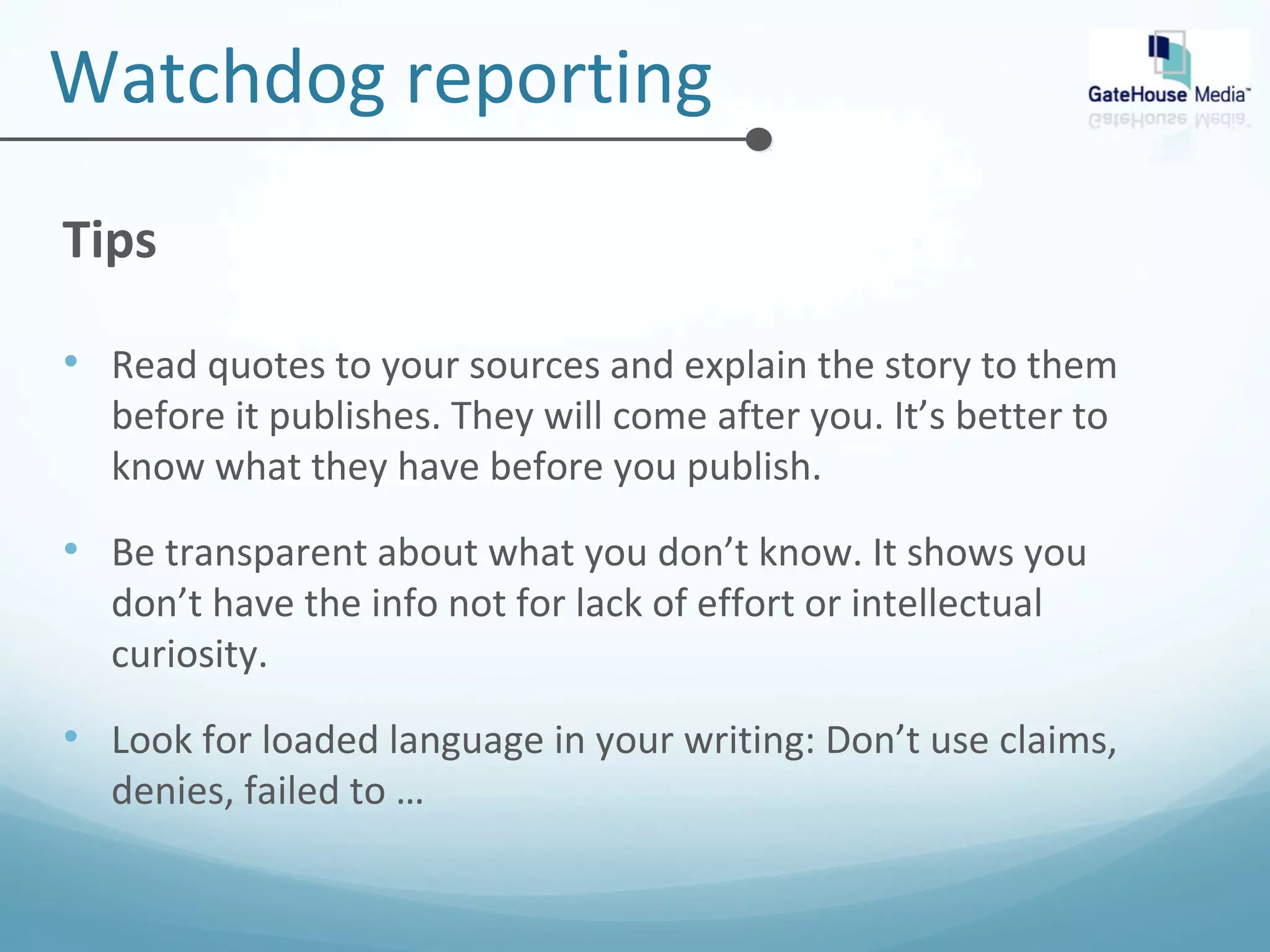 Watchdog reporting 
Tips 
• Read quotes to your sources and explain the story to them 
before it publishes. They will come after you. It’s better to 
know what they have before you publish. 
• Be transparent about what you don’t know. It shows you 
don’t have the info not for lack of effort or intellectual 
curiosity. 
• Look for loaded language in your writing: Don’t use claims, 
denies, failed to … 
 