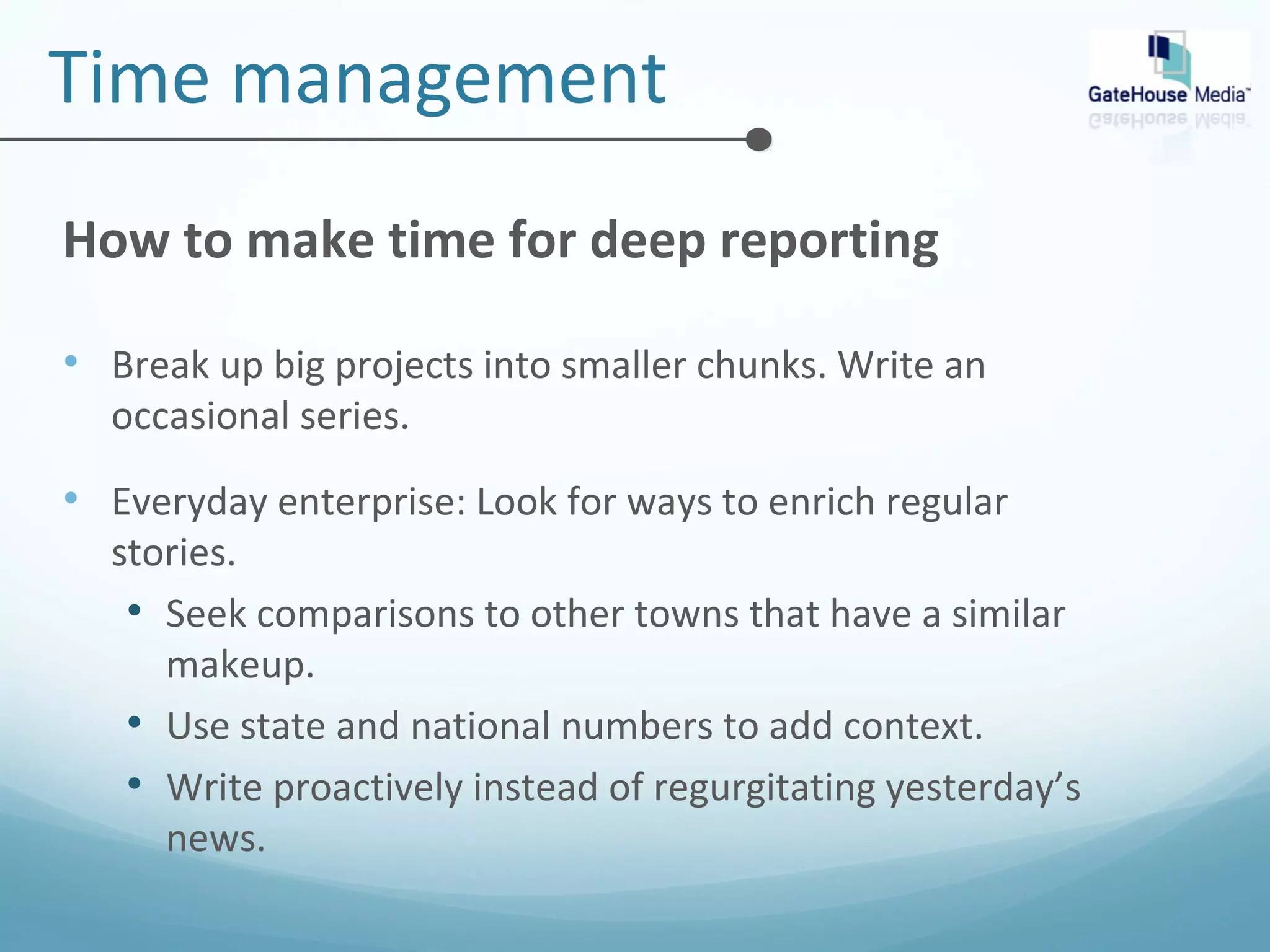 Time management 
How to make time for deep reporting 
• Break up big projects into smaller chunks. Write an 
occasional series. 
• Everyday enterprise: Look for ways to enrich regular 
stories. 
• Seek comparisons to other towns that have a similar 
makeup. 
• Use state and national numbers to add context. 
• Write proactively instead of regurgitating yesterday’s 
news. 
 