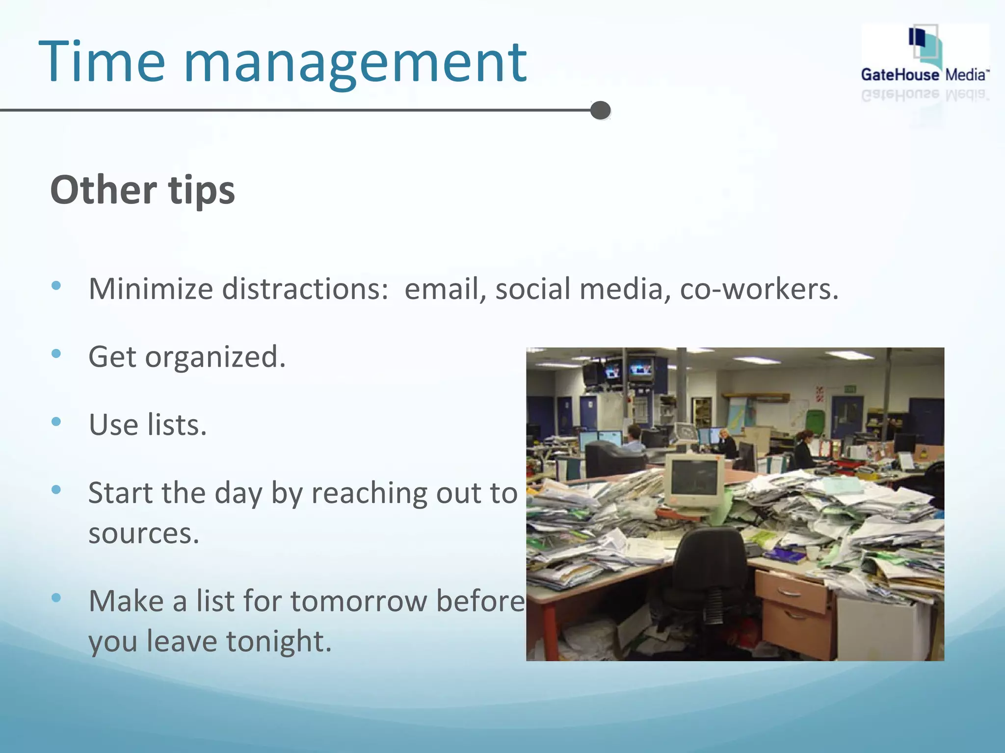 Time management 
Other tips 
• Minimize distractions: email, social media, co-workers. 
• Get organized. 
• Use lists. 
• Start the day by reaching out to 
sources. 
• Make a list for tomorrow before 
you leave tonight. 
 