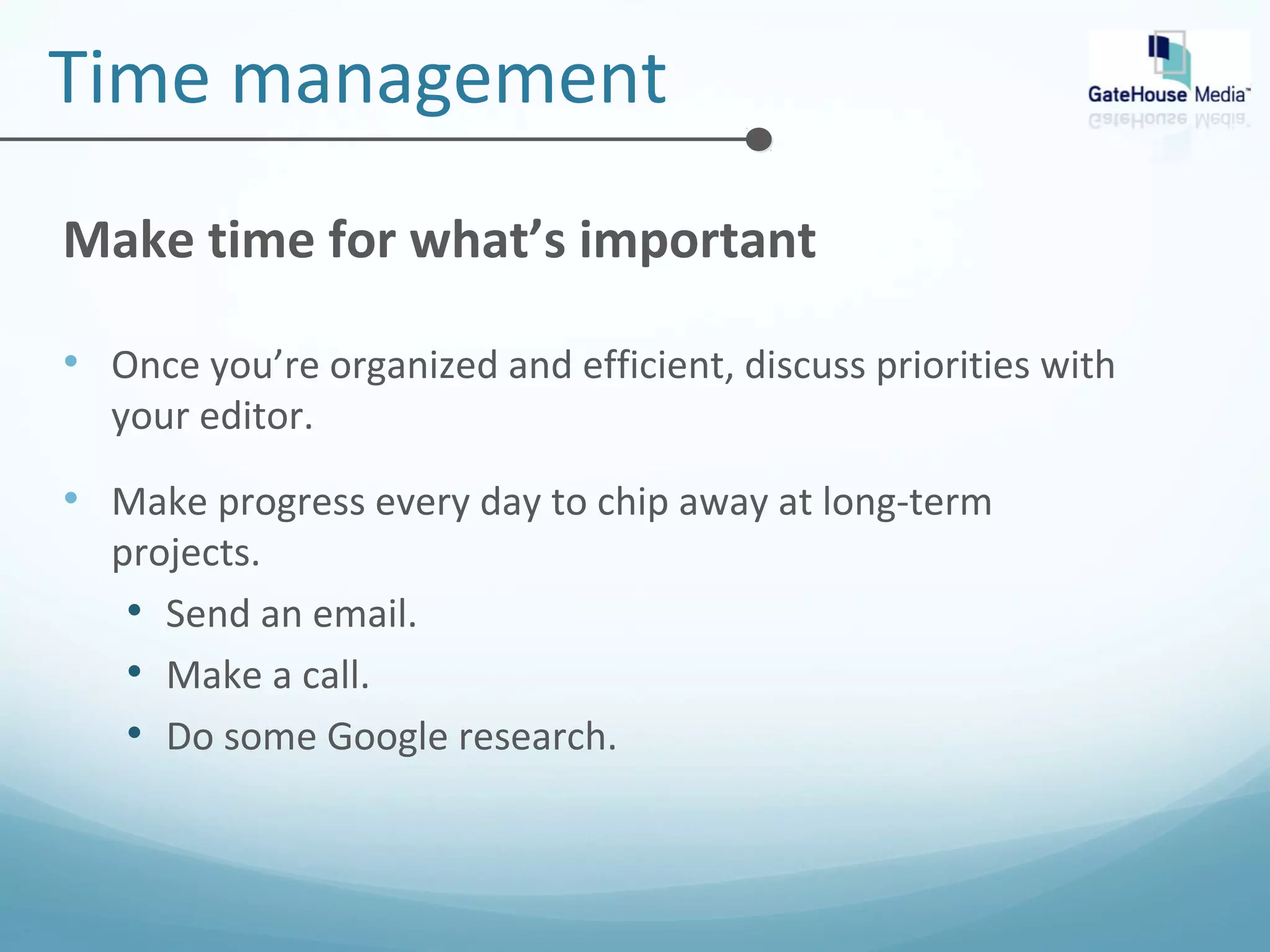 Time management 
Make time for what’s important 
• Once you’re organized and efficient, discuss priorities with 
your editor. 
• Make progress every day to chip away at long-term 
projects. 
• Send an email. 
• Make a call. 
• Do some Google research. 
 