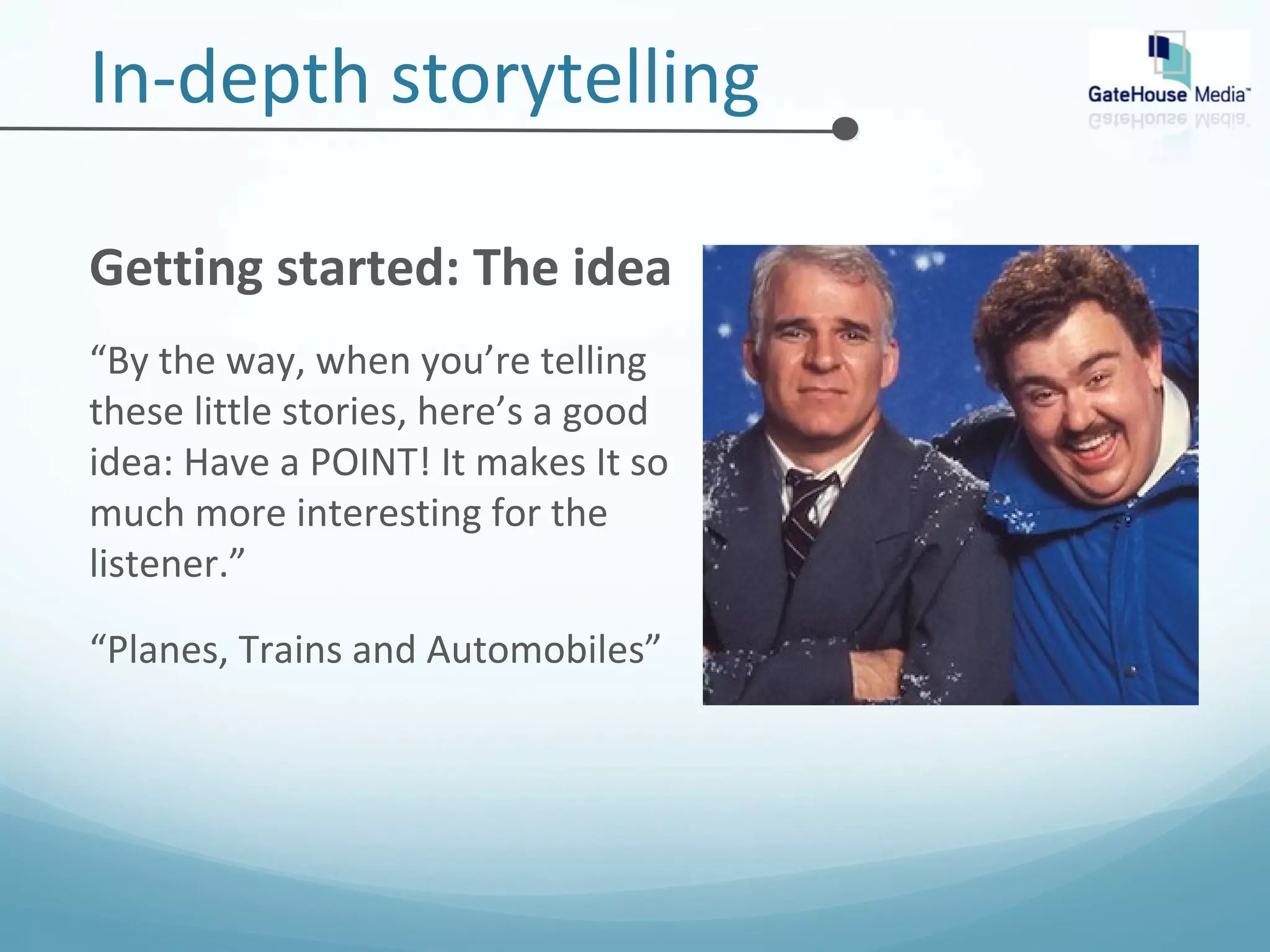 In-depth storytelling 
Getting started: The idea 
“By the way, when you’re telling 
these little stories, here’s a good 
idea: Have a POINT! It makes It so 
much more interesting for the 
listener.” 
“Planes, Trains and Automobiles” 
 