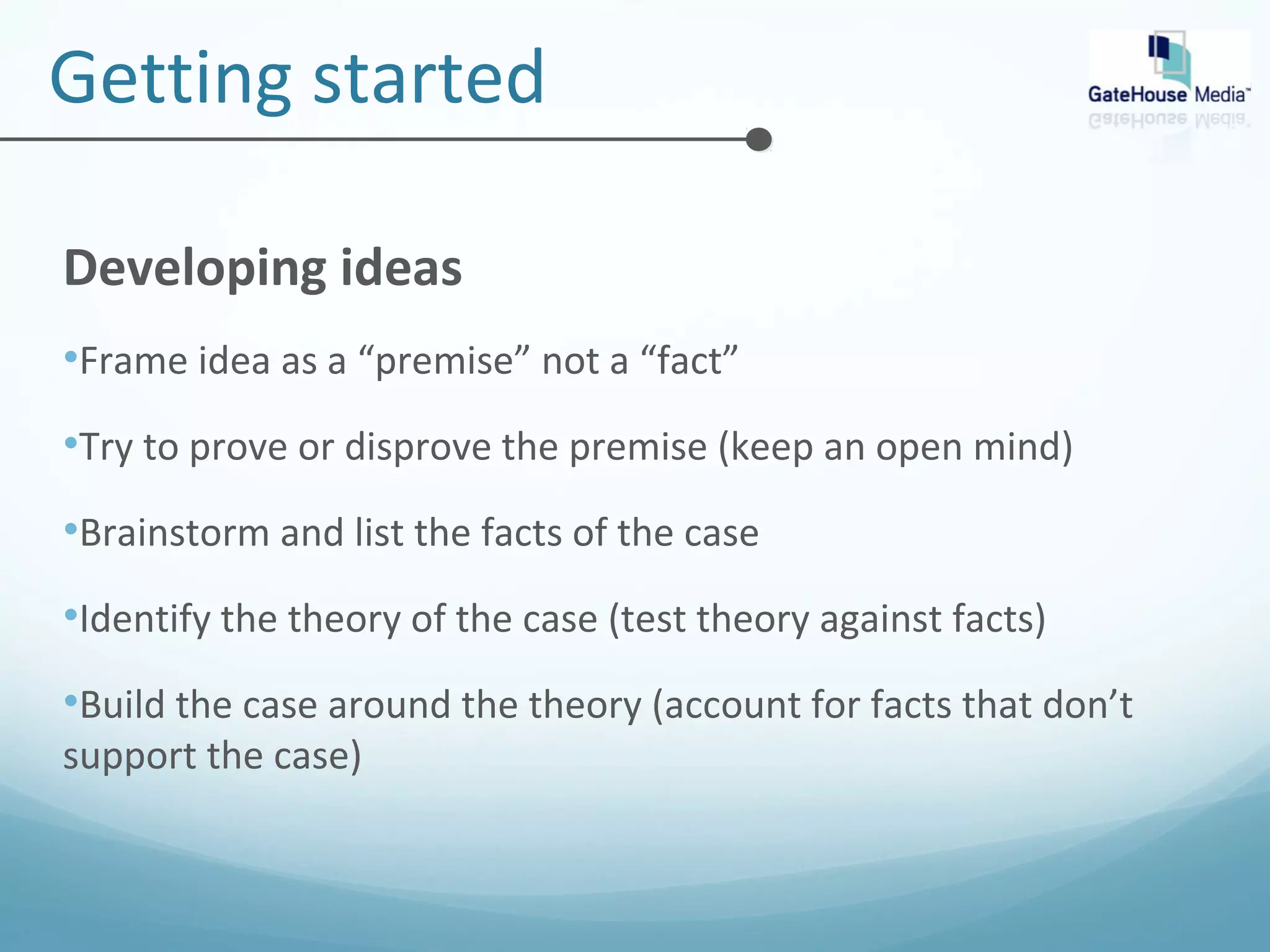Getting started 
Developing ideas 
•Frame idea as a “premise” not a “fact” 
•Try to prove or disprove the premise (keep an open mind) 
•Brainstorm and list the facts of the case 
•Identify the theory of the case (test theory against facts) 
•Build the case around the theory (account for facts that don’t 
support the case) 
 