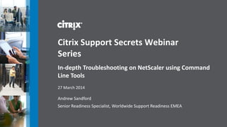 Andrew Sandford
Senior Readiness Specialist, Worldwide Support Readiness EMEA
Citrix Support Secrets Webinar
Series
In-depth Troubleshooting on NetScaler using Command
Line Tools
27 March 2014
 