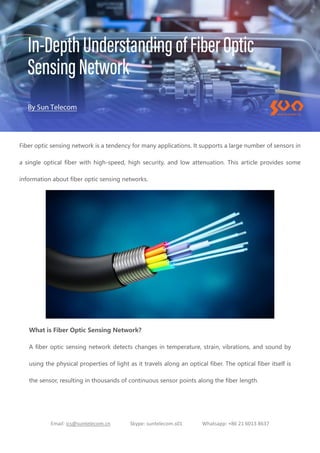 Email: ics@suntelecom.cn Skype: suntelecom.s01 Whatsapp: +86 21 6013 8637
Fiber optic sensing network is a tendency for many applications. It supports a large number of sensors in
a single optical fiber with high-speed, high security, and low attenuation. This article provides some
information about fiber optic sensing networks.
What is Fiber Optic Sensing Network?
A fiber optic sensing network detects changes in temperature, strain, vibrations, and sound by
using the physical properties of light as it travels along an optical fiber. The optical fiber itself is
the sensor, resulting in thousands of continuous sensor points along the fiber length.
 