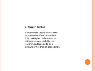 a. Rapport Building
1. Interviewer should increase the
receptiveness of the respondent,
2. by making him believe that his
opinions are very useful to the
research, and is going to be a
pleasure rather than an ordeal(trial).
 
