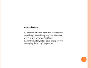b. Introduction
An introduction involves the interviewer
identifying himself by giving him his name,
purpose and sponsorship if any.
An introductory letter goes a long way in
conveying the study’s legitimacy.
 