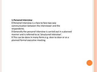 1.Personal Interview
Personal Interview is a face to face two way
communication between the interviewer and the
respondents.
Generally the personal interview is carried out in a planned
manner and is referred to as ‘structured interview’.
This can be done in many forms e.g. door to door or as a
planned formal executive meeting.
 