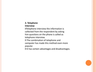 2. Telephone
Interview
Telephone interview the information is
collected from the respondent by asking
him questions on the phone is called as
telephone interview.
The combination of telephone and
computer has made this method even more
popular.
It has certain advantages and disadvantages.
 